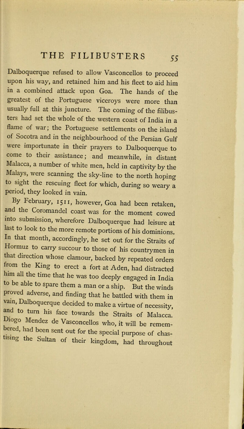 55 Dalboquerque refused to allow Vasconcellos to proceed upon his way, and retained him and his fleet to aid him in a combined attack upon Goa. The hands of the greatest of the Portuguese viceroys were more than usually full at this juncture. The coming of the filibus- ters had set the whole of the western coast of India in a flame of war; the Portuguese settlements on the island of Socotra and in the neighbourhood of the Persian Gulf were importunate in their prayers to Dalboquerque to come to their assistance; and meanwhile, in distant Malacca, a number of white men, held in captivity by the Malays, were scanning the sky-line to the north hoping to sight the rescuing fleet for which, during so weary a period, they looked in vain. By February, 1511, however, Goa had been retaken, and the Coromandel coast was for the moment cowed into submission, wherefore Dalboquerque had leisure at last to look to the more remote portions of his dominions. In that month, accordingly, he set out for the Straits of Hormuz to carry succour to those of his countrymen in that direction whose clamour, backed by repeated orders from the King to erect a fort at Aden, had distracted him all the time that he was too deeply engaged in India to be able to spare them a man or a ship. But the winds proved adverse, and finding that he battled with them in vain, Dalboquerque decided to make a virtue of necessity, and to turn his face towards the Straits of Malacca. logo Mendez de Vasconcellos who, it will be remem- bered, had been sent out for the special purpose of chas- ISl”g the Sultan of their kingdom, had throughout