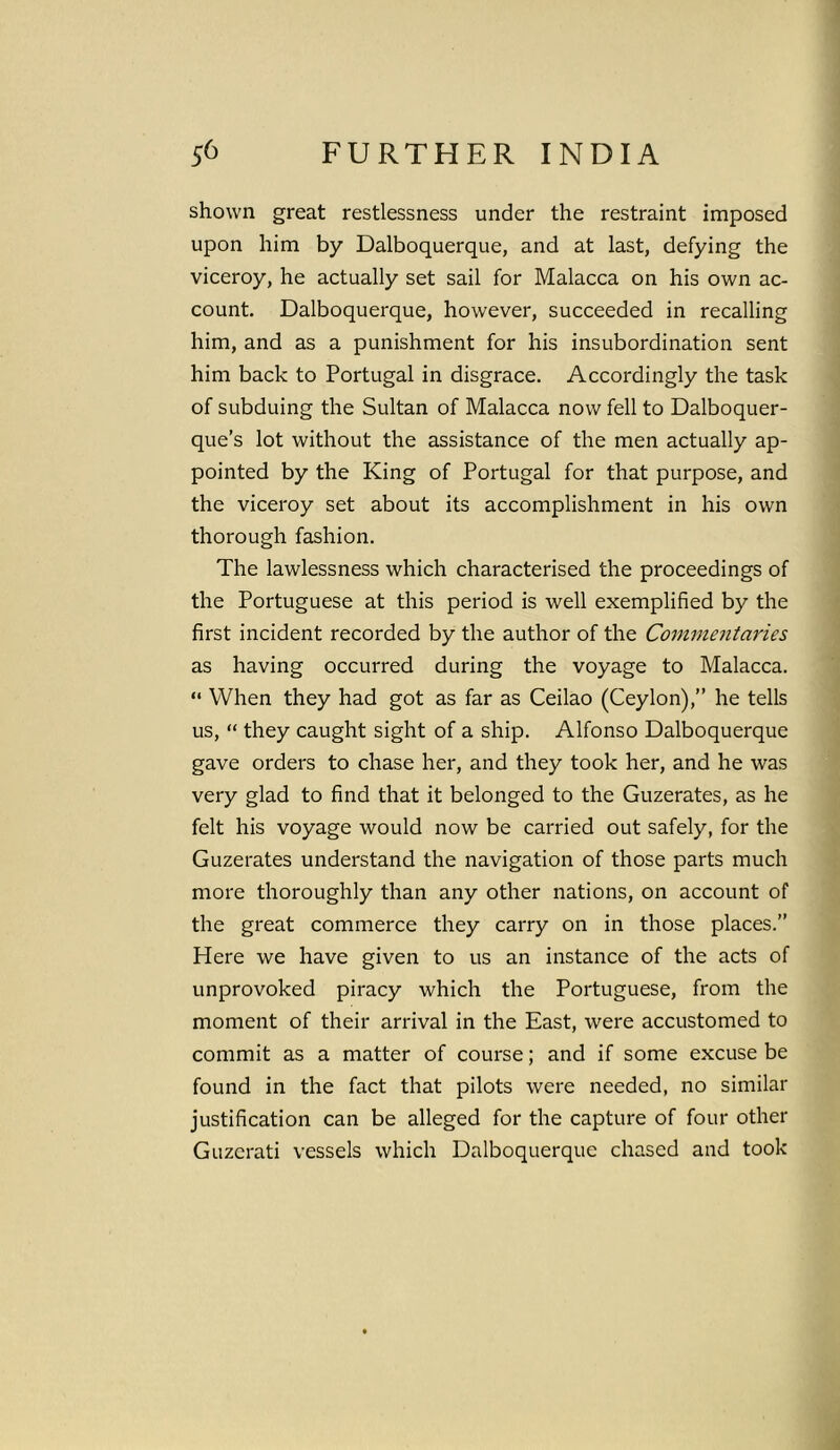 shown great restlessness under the restraint imposed upon him by Dalboquerque, and at last, defying the viceroy, he actually set sail for Malacca on his own ac- count. Dalboquerque, however, succeeded in recalling him, and as a punishment for his insubordination sent him back to Portugal in disgrace. Accordingly the task of subduing the Sultan of Malacca now fell to Dalboquer- que’s lot without the assistance of the men actually ap- pointed by the King of Portugal for that purpose, and the viceroy set about its accomplishment in his own thorough fashion. The lawlessness which characterised the proceedings of the Portuguese at this period is well exemplified by the first incident recorded by the author of the Commentaries as having occurred during the voyage to Malacca. “ When they had got as far as Ceilao (Ceylon),” he tells us, “ they caught sight of a ship. Alfonso Dalboquerque gave orders to chase her, and they took her, and he was very glad to find that it belonged to the Guzerates, as he felt his voyage would now be carried out safely, for the Guzerates understand the navigation of those parts much more thoroughly than any other nations, on account of the great commerce they carry on in those places.” Here we have given to us an instance of the acts of unprovoked piracy which the Portuguese, from the moment of their arrival in the East, were accustomed to commit as a matter of course; and if some excuse be found in the fact that pilots were needed, no similar justification can be alleged for the capture of four other Guzerati vessels which Dalboquerque chased and took