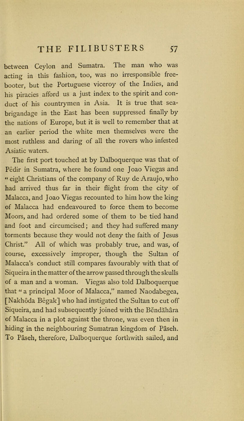 between Ceylon and Sumatra. The man who was acting in this fashion, too, was no irresponsible free- booter, but the Portuguese viceroy of the Indies, and his piracies afford us a just index to the spirit and con- duct of his countrymen in Asia. It is true that sea- brigandage in the East has been suppressed finally by the nations of Europe, but it is well to remember that at an earlier period the white men themselves were the most ruthless and daring of all the rovers who infested Asiatic waters. The first port touched at by Dalboquerque was that of Pedir in Sumatra, where he found one Joao Viegas and “ eight Christians of the company of Ruy de Araujo, who had arrived thus far in their flight from the city of Malacca, and Joao Viegas recounted to him how the king of Malacca had endeavoured to force them to become Moors, and had ordered some of them to be tied hand and foot and circumcised; and they had suffered many torments because they would not deny the faith of Jesus Christ.” All of which was probably true, and was, of course, excessively improper, though the Sultan of Malacca’s conduct still compares favourably with that of Siqueira in the matter of the arrow passed through the skulls of a man and a woman. Viegas also told Dalboquerque that “ a principal Moor of Malacca,” named Naodabegea, [Nakhoda Begak] who had instigated the Sultan to cut off Siqueira, and had subsequently joined with the Bendahara of Malacca in a plot against the throne, was even then in hiding in the neighbouring Sumatran kingdom of Paseh. To Paseh, therefore, Dalboquerque forthwith sailed, and