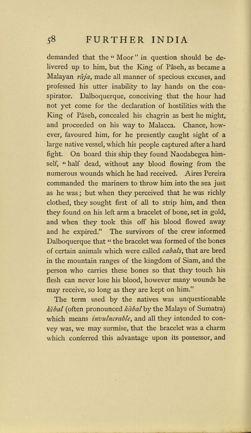 demanded that the “ Moor ” in question should be de- livered up to him, but the King of Paseh, as became a Malayan raja, made all manner of specious excuses, and professed his utter inability to lay hands on the con- spirator. Dalboquerque, conceiving that the hour had not yet come for the declaration of hostilities with the King of Paseh, concealed his chagrin as best he might, and proceeded on his way to Malacca. Chance, how- ever, favoured him, for he presently caught sight of a large native vessel, which his people captured after a hard fight. On board this ship they found Naodabegea him- self, “ half dead, without any blood flowing from the numerous wounds which he had received. Aires Pereira commanded the mariners to throw him into the sea just as he was; but when they perceived that he was richly clothed, they sought first of all to strip him, and then they found on his left arm a bracelet of bone, set in gold, and when they took this off his blood flowed away and he expired.” The survivors of the crew informed Dalboquerque that “ the bracelet was formed of the bones of certain animals which were called cabals, that are bred in the mountain ranges of the kingdom of Siam, and the person who carries these bones so that they touch his flesh can never lose his blood, however many wounds he may receive, so long as they are kept on him.” The term used by the natives was unquestionable kebal (often pronounced kabalby the Malays of Sumatra) which means invulnerable, and all they intended to con- vey was, we may surmise, that the bracelet was a charm which conferred this advantage upon its possessor, and