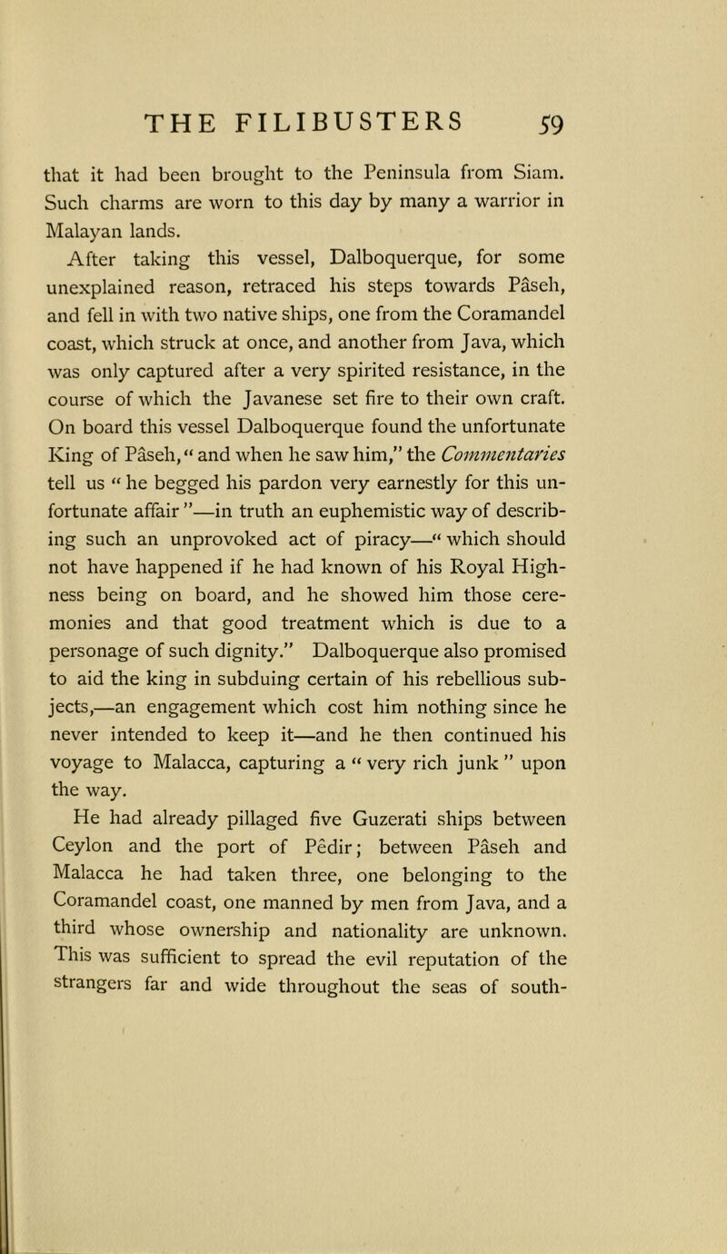that it had been brought to the Peninsula from Siam. Such charms are worn to this day by many a warrior in Malayan lands. After taking this vessel, Dalboquerque, for some unexplained reason, retraced his steps towards Paseh, and fell in with two native ships, one from the Coramandel coast, which struck at once, and another from Java, which was only captured after a very spirited resistance, in the course of which the Javanese set fire to their own craft. On board this vessel Dalboquerque found the unfortunate King of Paseh, “ and when he saw him,” the Commentaries tell us “ he begged his pardon very earnestly for this un- fortunate affair ”—in truth an euphemistic way of describ- ing such an unprovoked act of piracy—“ which should not have happened if he had known of his Royal High- ness being on board, and he showed him those cere- monies and that good treatment which is due to a personage of such dignity.” Dalboquerque also promised to aid the king in subduing certain of his rebellious sub- jects,—an engagement which cost him nothing since he never intended to keep it—and he then continued his voyage to Malacca, capturing a “ very rich junk ” upon the way. He had already pillaged five Guzerati ships between Ceylon and the port of Pedir; between Paseh and Malacca he had taken three, one belonging to the Coramandel coast, one manned by men from Java, and a third whose ownership and nationality are unknown. This was sufficient to spread the evil reputation of the strangers far and wide throughout the seas of south-