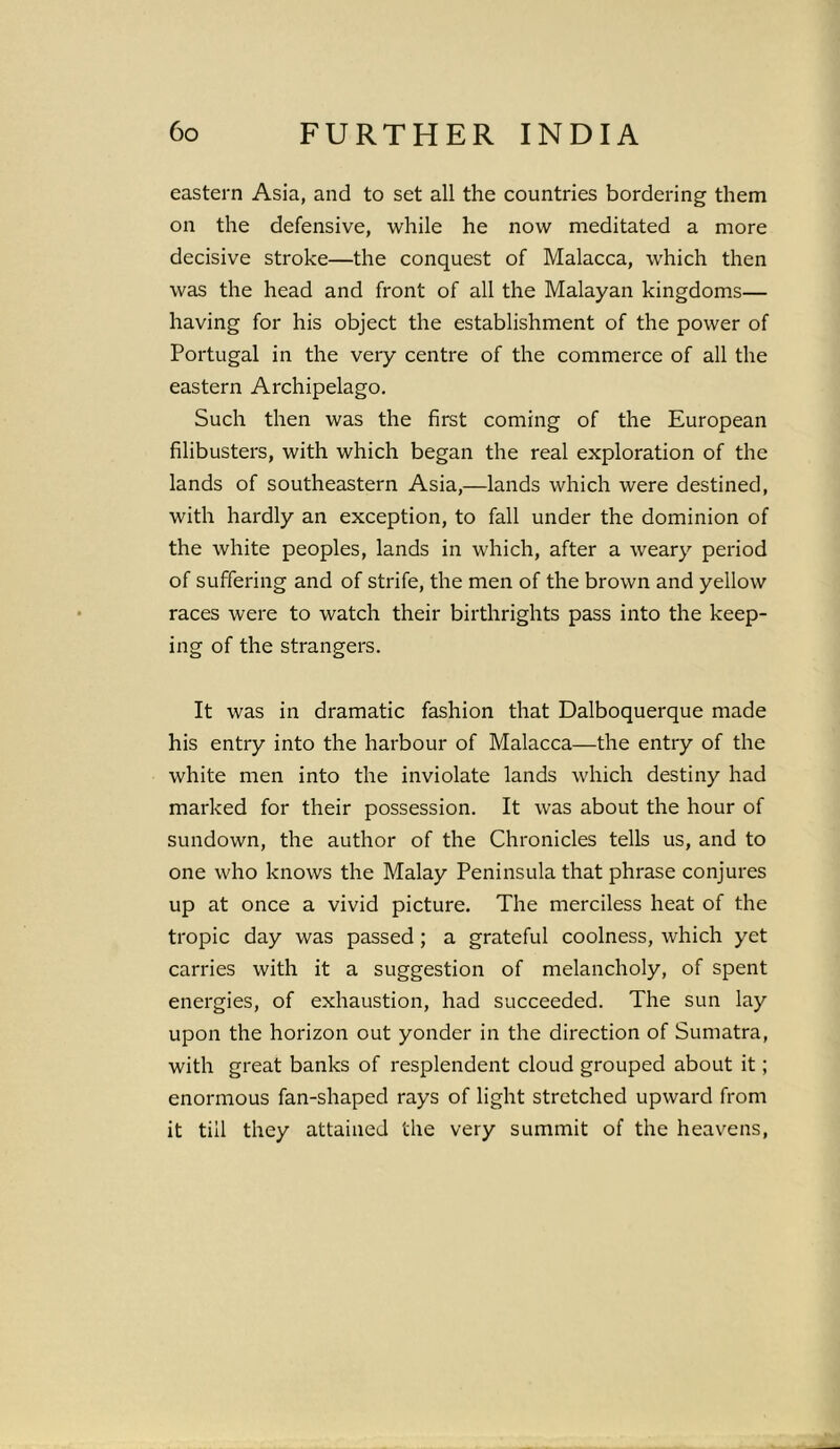 eastern Asia, and to set all the countries bordering them on the defensive, while he now meditated a more decisive stroke—the conquest of Malacca, which then was the head and front of all the Malayan kingdoms— having for his object the establishment of the power of Portugal in the very centre of the commerce of all the eastern Archipelago. Such then was the first coming of the European filibusters, with which began the real exploration of the lands of southeastern Asia,—lands which were destined, with hardly an exception, to fall under the dominion of the white peoples, lands in which, after a weary period of suffering and of strife, the men of the brown and yellow races were to watch their birthrights pass into the keep- ing of the strangers. It was in dramatic fashion that Dalboquerque made his entry into the harbour of Malacca—the entry of the white men into the inviolate lands which destiny had marked for their possession. It was about the hour of sundown, the author of the Chronicles tells us, and to one who knows the Malay Peninsula that phrase conjures up at once a vivid picture. The merciless heat of the tropic day was passed ; a grateful coolness, which yet carries with it a suggestion of melancholy, of spent energies, of exhaustion, had succeeded. The sun lay upon the horizon out yonder in the direction of Sumatra, with great banks of resplendent cloud grouped about it; enormous fan-shaped rays of light stretched upward from it till they attained the very summit of the heavens,
