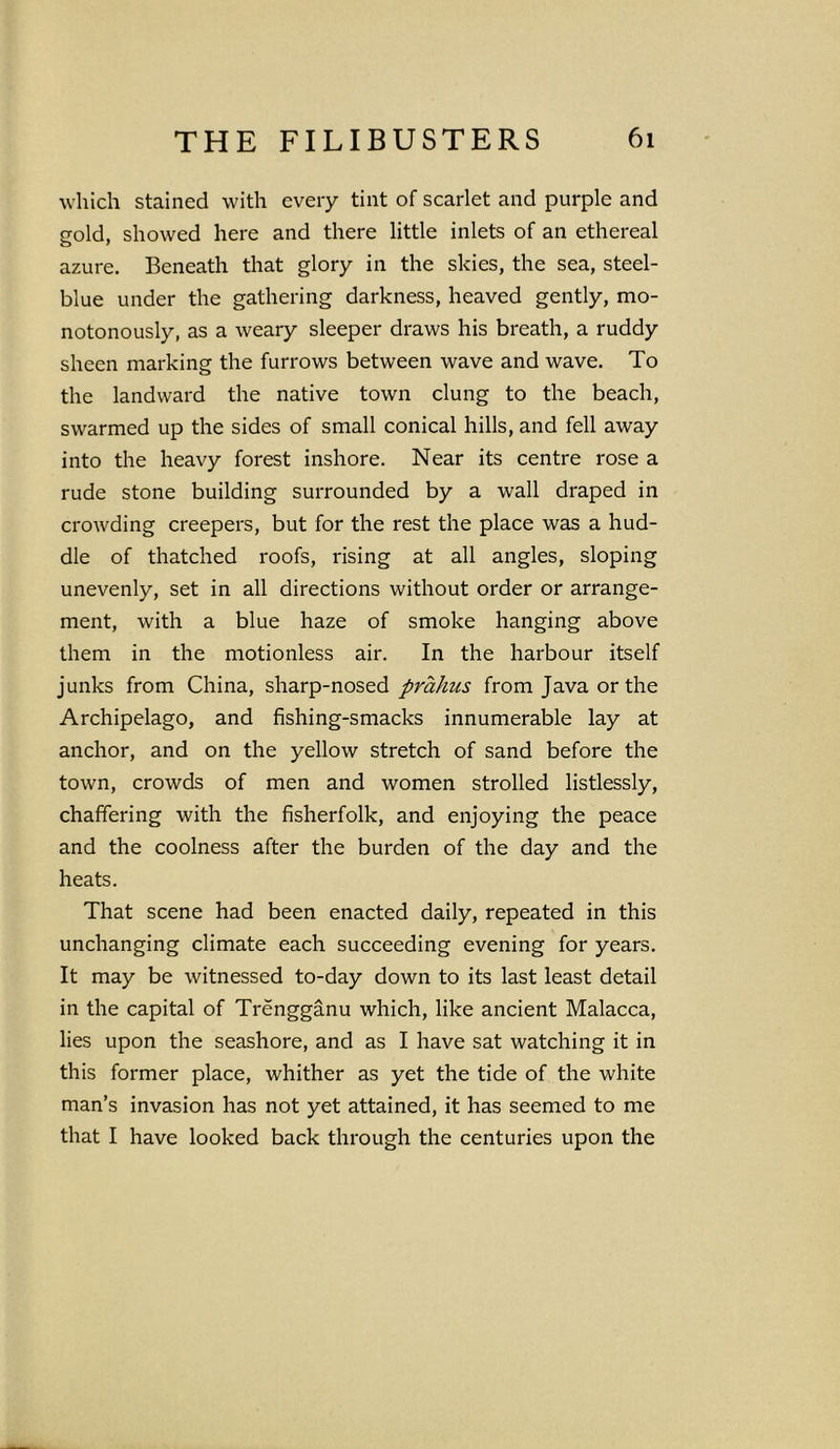 which stained with every tint of scarlet and purple and gold, showed here and there little inlets of an ethereal azure. Beneath that glory in the skies, the sea, steel- blue under the gathering darkness, heaved gently, mo- notonously, as a weary sleeper draws his breath, a ruddy sheen marking the furrows between wave and wave. To the landward the native town clung to the beach, swarmed up the sides of small conical hills, and fell away into the heavy forest inshore. Near its centre rose a rude stone building surrounded by a wall draped in crowding creepers, but for the rest the place was a hud- dle of thatched roofs, rising at all angles, sloping unevenly, set in all directions without order or arrange- ment, with a blue haze of smoke hanging above them in the motionless air. In the harbour itself junks from China, sharp-nosed prahus from Java or the Archipelago, and fishing-smacks innumerable lay at anchor, and on the yellow stretch of sand before the town, crowds of men and women strolled listlessly, chaffering with the fisherfolk, and enjoying the peace and the coolness after the burden of the day and the heats. That scene had been enacted daily, repeated in this unchanging climate each succeeding evening for years. It may be witnessed to-day down to its last least detail in the capital of Trengganu which, like ancient Malacca, lies upon the seashore, and as I have sat watching it in this former place, whither as yet the tide of the white man’s invasion has not yet attained, it has seemed to me that I have looked back through the centuries upon the