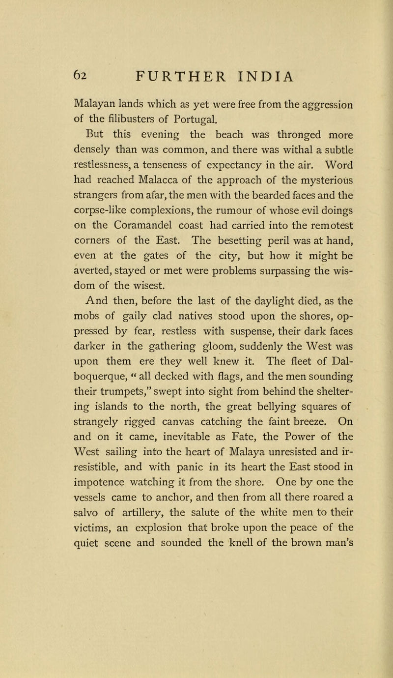 Malayan lands which as yet were free from the aggression of the filibusters of Portugal. But this evening the beach was thronged more densely than was common, and there was withal a subtle restlessness, a tenseness of expectancy in the air. Word had reached Malacca of the approach of the mysterious strangers from afar, the men with the bearded faces and the corpse-like complexions, the rumour of whose evil doings on the Coramandel coast had carried into the remotest corners of the East. The besetting peril was at hand, even at the gates of the city, but how it might be averted, stayed or met were problems surpassing the wis- dom of the wisest. And then, before the last of the daylight died, as the mobs of gaily clad natives stood upon the shores, op- pressed by fear, restless with suspense, their dark faces darker in the gathering gloom, suddenly the West was upon them ere they well knew it. The fleet of Dal- boquerque, “ all decked with flags, and the men sounding their trumpets,” swept into sight from behind the shelter- ing islands to the north, the great bellying squares of strangely rigged canvas catching the faint breeze. On and on it came, inevitable as Fate, the Power of the West sailing into the heart of Malaya unresisted and ir- resistible, and with panic in its heart the East stood in impotence watching it from the shore. One by one the vessels came to anchor, and then from all there roared a salvo of artillery, the salute of the white men to their victims, an explosion that broke upon the peace of the quiet scene and sounded the knell of the brown man’s
