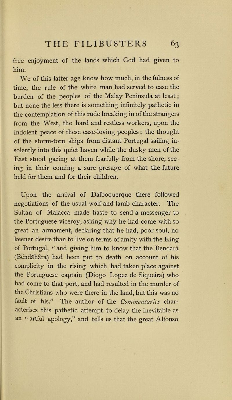 free enjoyment of the lands which God had given to him. We of this latter age know how much, in the fulness of time, the rule of the white man had served to ease the burden of the peoples of the Malay Peninsula at least; but none the less there is something infinitely pathetic in the contemplation of this rude breaking in of the strangers from the West, the hard and restless workers, upon the indolent peace of these ease-loving peoples; the thought of the storm-torn ships from distant Portugal sailing in- solently into this quiet haven while the dusky men of the East stood gazing at them fearfully from the shore, see- ing in their coming a sure presage of what the future held for them and for their children. Upon the arrival of Dalboquerque there followed negotiations of the usual wolf-and-lamb character. The Sultan of Malacca made haste to send a messenger to the Portuguese viceroy, asking why he had come with so great an armament, declaring that he had, poor soul, no keener desire than to live on terms of amity with the King of Portugal, “ and giving him to know that the Bendara (Bendahara) had been put to death on account of his complicity in the rising which had taken place against the Portuguese captain (Diogo Lopez de Siqueira) who had come to that port, and had resulted in the murder of the Christians who were there in the land, but this was no fault of his.” The author of the Commentaries char- acterises this pathetic attempt to delay the inevitable as an “ artful apology,” and tells us that the great Alfonso