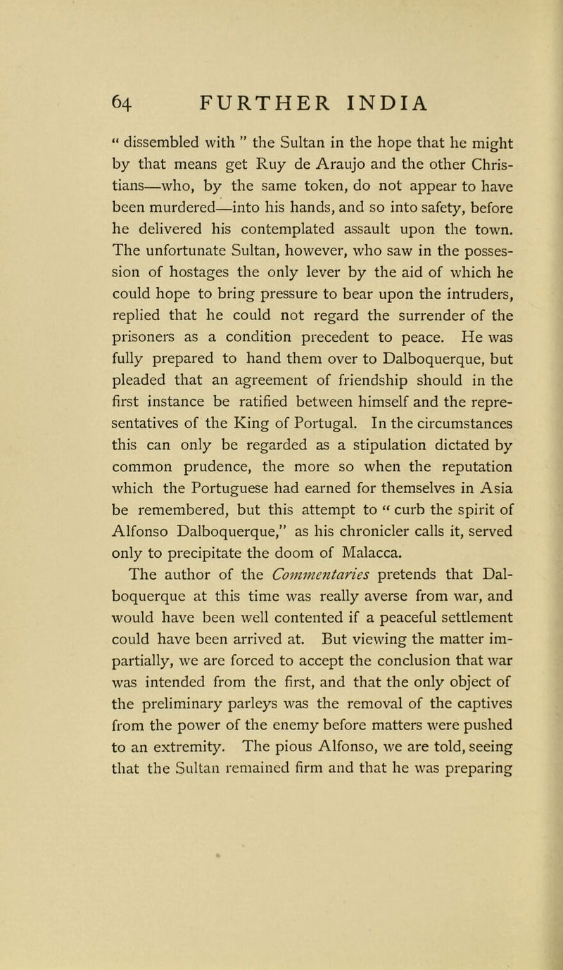 “ dissembled with ” the Sultan in the hope that he might by that means get Ruy de Araujo and the other Chris- tians—who, by the same token, do not appear to have been murdered—into his hands, and so into safety, before he delivered his contemplated assault upon the town. The unfortunate Sultan, however, who saw in the posses- sion of hostages the only lever by the aid of which he could hope to bring pressure to bear upon the intruders, replied that he could not regard the surrender of the prisoners as a condition precedent to peace. He was fully prepared to hand them over to Dalboquerque, but pleaded that an agreement of friendship should in the first instance be ratified between himself and the repre- sentatives of the King of Portugal. In the circumstances this can only be regarded as a stipulation dictated by common prudence, the more so when the reputation which the Portuguese had earned for themselves in Asia be remembered, but this attempt to “ curb the spirit of Alfonso Dalboquerque,” as his chronicler calls it, served only to precipitate the doom of Malacca. The author of the Commentaries pretends that Dal- boquerque at this time was really averse from war, and would have been well contented if a peaceful settlement could have been arrived at. But viewing the matter im- partially, we are forced to accept the conclusion that war was intended from the first, and that the only object of the preliminary parleys was the removal of the captives from the power of the enemy before matters were pushed to an extremity. The pious Alfonso, we are told, seeing that the Sultan remained firm and that he was preparing