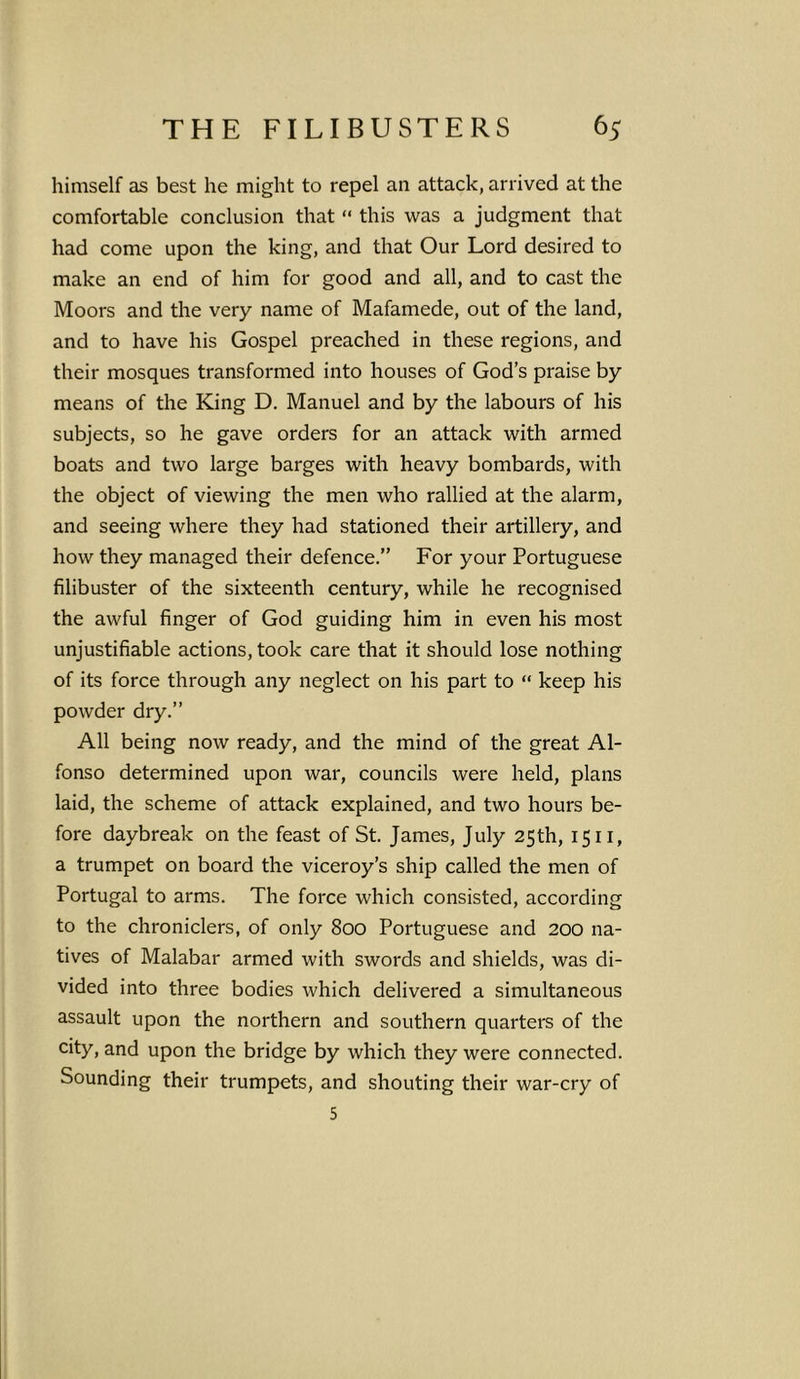 himself as best he might to repel an attack, arrived at the comfortable conclusion that “ this was a judgment that had come upon the king, and that Our Lord desired to make an end of him for good and all, and to cast the Moors and the very name of Mafamede, out of the land, and to have his Gospel preached in these regions, and their mosques transformed into houses of God’s praise by means of the King D. Manuel and by the labours of his subjects, so he gave orders for an attack with armed boats and two large barges with heavy bombards, with the object of viewing the men who rallied at the alarm, and seeing where they had stationed their artillery, and how they managed their defence.” For your Portuguese filibuster of the sixteenth century, while he recognised the awful finger of God guiding him in even his most unjustifiable actions, took care that it should lose nothing of its force through any neglect on his part to “ keep his powder dry.” All being now ready, and the mind of the great Al- fonso determined upon war, councils were held, plans laid, the scheme of attack explained, and two hours be- fore daybreak on the feast of St. James, July 25th, 1511, a trumpet on board the viceroy’s ship called the men of Portugal to arms. The force which consisted, according to the chroniclers, of only 800 Portuguese and 200 na- tives of Malabar armed with swords and shields, was di- vided into three bodies which delivered a simultaneous assault upon the northern and southern quarters of the city, and upon the bridge by which they were connected. Sounding their trumpets, and shouting their war-cry of S