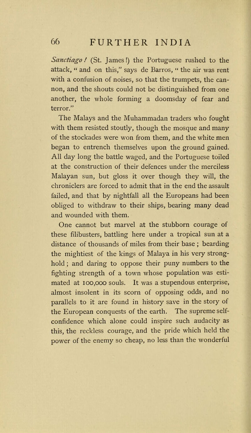 Sanctiago! (St. James!) the Portuguese rushed to the attack, “ and on this,” says de Barros, “ the air was rent with a confusion of noises, so that the trumpets, the can- non, and the shouts could not be distinguished from one another, the whole forming a doomsday of fear and terror.” The Malays and the Muhammadan traders who fought with them resisted stoutly, though the mosque and many of the stockades were won from them, and the white men began to entrench themselves upon the ground gained. All day long the battle waged, and the Portuguese toiled at the construction of their defences under the merciless Malayan sun, but gloss it over though they will, the chroniclers are forced to admit that in the end the assault failed, and that by nightfall all the Europeans had been obliged to withdraw to their ships, bearing many dead and wounded with them. One cannot but marvel at the stubborn courage of these filibusters, battling here under a tropical sun at a distance of thousands of miles from their base ; bearding the mightiest of the kings of Malaya in his very strong- hold ; and daring to oppose their puny numbers to the fighting strength of a town whose population was esti- mated at 100,000 souls. It was a stupendous enterprise, almost insolent in its scorn of opposing odds, and no parallels to it are found in history save in the story of the European conquests of the earth. The supreme self- confidence which alone could inspire such audacity as this, the reckless courage, and the pride which held the power of the enemy so cheap, no less than the wonderful