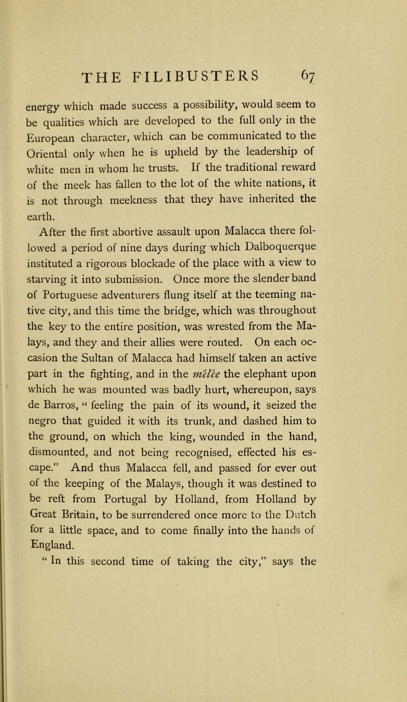 energy which made success a possibility, would seem to be qualities which are developed to the full only in the European character, which can be communicated to the Oriental only when he is upheld by the leadership of white men in whom he trusts. If the traditional reward of the meek has fallen to the lot of the white nations, it is not through meekness that they have inherited the earth. After the first abortive assault upon Malacca there fol- lowed a period of nine days during which Dalboquerque instituted a rigorous blockade of the place with a view to starving it into submission. Once more the slender band of Portuguese adventurers flung itself at the teeming na- tive city, and this time the bridge, which was throughout the key to the entire position, was wrested from the Ma- lays, and they and their allies were routed. On each oc- casion the Sultan of Malacca had himself taken an active part in the fighting, and in the melee the elephant upon which he was mounted was badly hurt, whereupon, says de Barros, “ feeling the pain of its wound, it seized the negro that guided it with its trunk, and dashed him to the ground, on which the king, wounded in the hand, dismounted, and not being recognised, effected his es- cape.” And thus Malacca fell, and passed for ever out of the keeping of the Malays, though it was destined to be reft from Portugal by Holland, from Holland by Great Britain, to be surrendered once more to the Dutch for a little space, and to come finally into the hands of England. “ In this second time of taking the city,” says the