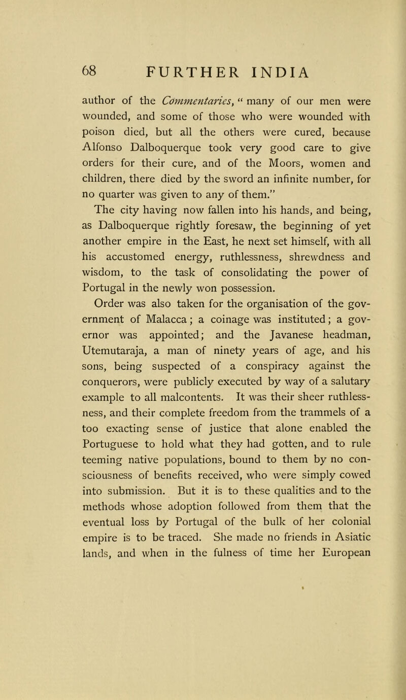 author of the Commentaries, “ many of our men were wounded, and some of those who were wounded with poison died, but all the others were cured, because Alfonso Dalboquerque took very good care to give orders for their cure, and of the Moors, women and children, there died by the sword an infinite number, for no quarter was given to any of them.” The city having now fallen into his hands, and being, as Dalboquerque rightly foresaw, the beginning of yet another empire in the East, he next set himself, with all his accustomed energy, ruthlessness, shrewdness and wisdom, to the task of consolidating the power of Portugal in the newly won possession. Order was also taken for the organisation of the gov- ernment of Malacca; a coinage was instituted; a gov- ernor was appointed; and the Javanese headman, Utemutaraja, a man of ninety years of age, and his sons, being suspected of a conspiracy against the conquerors, were publicly executed by way of a salutary example to all malcontents. It was their sheer ruthless- ness, and their complete freedom from the trammels of a too exacting sense of justice that alone enabled the Portuguese to hold what they had gotten, and to rule teeming native populations, bound to them by no con- sciousness of benefits received, who were simply cowed into submission. But it is to these qualities and to the methods whose adoption followed from them that the eventual loss by Portugal of the bulk of her colonial empire is to be traced. She made no friends in Asiatic lands, and when in the fulness of time her European
