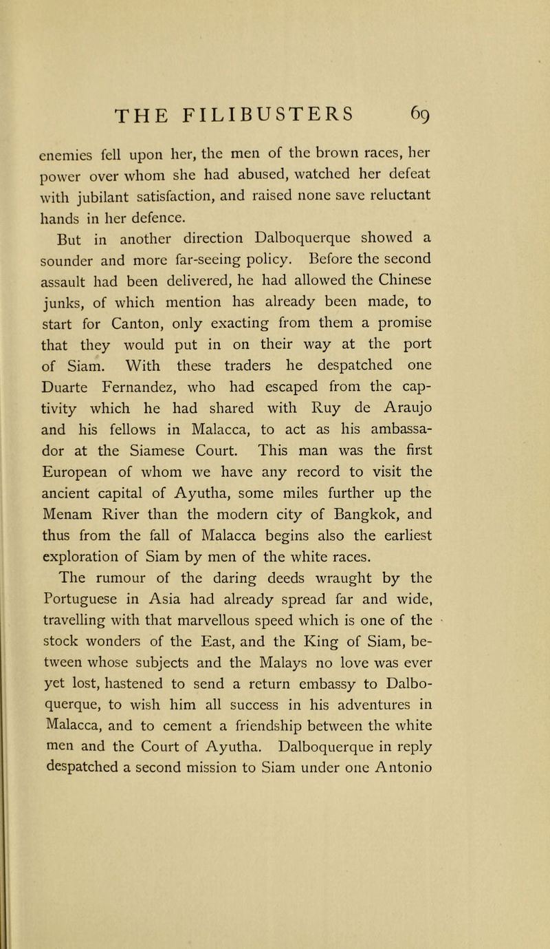 enemies fell upon her, the men of the brown races, her power over whom she had abused, watched her defeat with jubilant satisfaction, and raised none save reluctant hands in her defence. But in another direction Dalboquerque showed a sounder and more far-seeing policy. Before the second assault had been delivered, he had allowed the Chinese junks, of which mention has already been made, to start for Canton, only exacting from them a promise that they would put in on their way at the port of Siam. With these traders he despatched one Duarte Fernandez, who had escaped from the cap- tivity which he had shared with Ruy de Araujo and his fellows in Malacca, to act as his ambassa- dor at the Siamese Court. This man was the first European of whom we have any record to visit the ancient capital of Ayutha, some miles further up the Menam River than the modern city of Bangkok, and thus from the fall of Malacca begins also the earliest exploration of Siam by men of the white races. The rumour of the daring deeds wraught by the Portuguese in Asia had already spread far and wide, travelling with that marvellous speed which is one of the stock wonders of the East, and the King of Siam, be- tween whose subjects and the Malays no love was ever yet lost, hastened to send a return embassy to Dalbo- querque, to wish him all success in his adventures in Malacca, and to cement a friendship between the white men and the Court of Ayutha. Dalboquerque in reply despatched a second mission to Siam under one Antonio