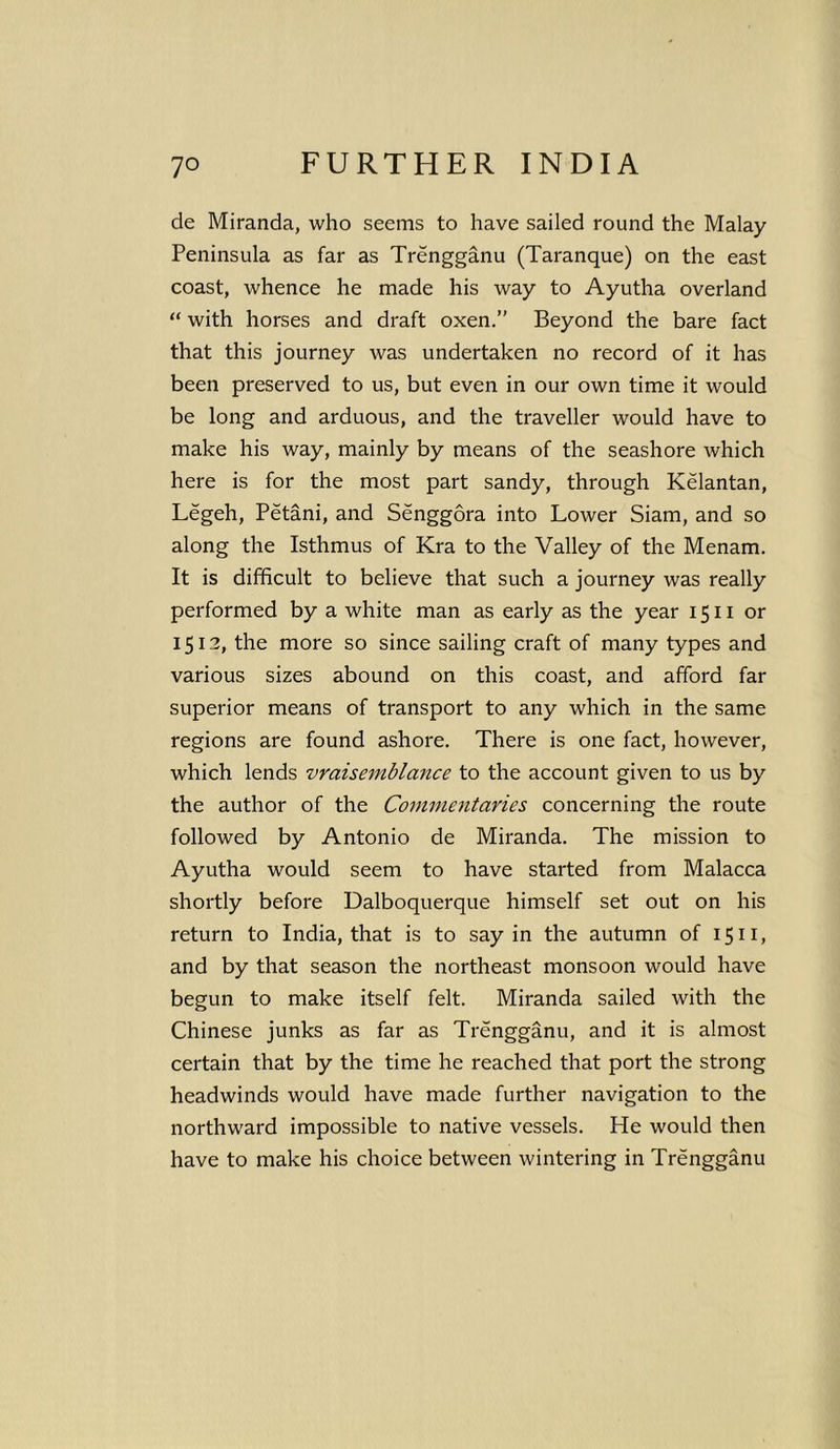 cle Miranda, who seems to have sailed round the Malay Peninsula as far as Trengganu (Taranque) on the east coast, whence he made his way to Ayutha overland “ with horses and draft oxen.” Beyond the bare fact that this journey was undertaken no record of it has been preserved to us, but even in our own time it would be long and arduous, and the traveller would have to make his way, mainly by means of the seashore which here is for the most part sandy, through Kelantan, Legeh, Petani, and Senggora into Lower Siam, and so along the Isthmus of Kra to the Valley of the Menam. It is difficult to believe that such a journey was really performed by a white man as early as the year 1511 or 1512, the more so since sailing craft of many types and various sizes abound on this coast, and afford far superior means of transport to any which in the same regions are found ashore. There is one fact, however, which lends vraisemblance to the account given to us by the author of the Commentaries concerning the route followed by Antonio de Miranda. The mission to Ayutha would seem to have started from Malacca shortly before Dalboquerque himself set out on his return to India, that is to say in the autumn of 1511, and by that season the northeast monsoon would have begun to make itself felt. Miranda sailed with the Chinese junks as far as Trengganu, and it is almost certain that by the time he reached that port the strong headwinds would have made further navigation to the northward impossible to native vessels. He would then have to make his choice between wintering in Trengganu