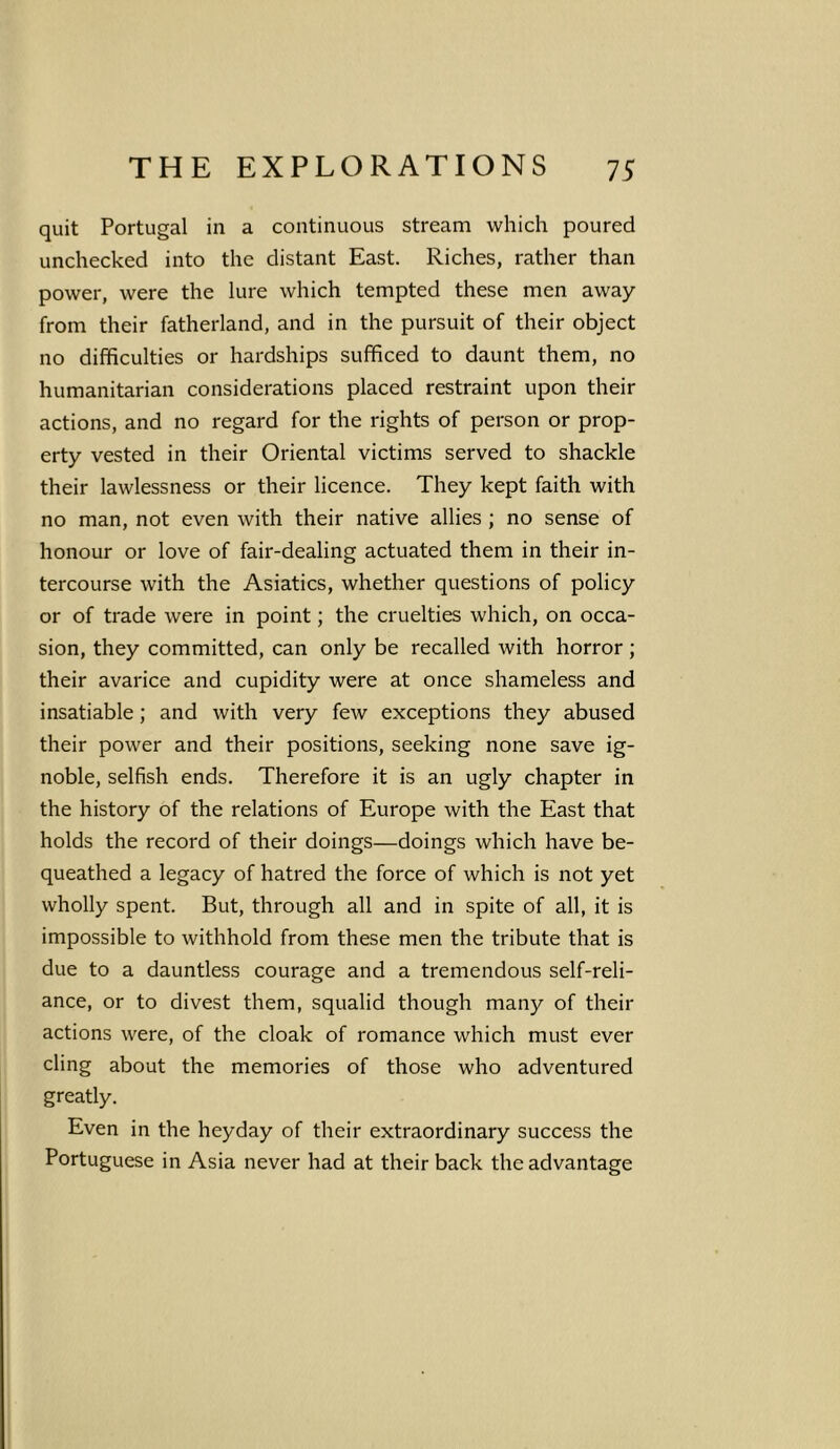 quit Portugal in a continuous stream which poured unchecked into the distant East. Riches, rather than power, were the lure which tempted these men away from their fatherland, and in the pursuit of their object no difficulties or hardships sufficed to daunt them, no humanitarian considerations placed restraint upon their actions, and no regard for the rights of person or prop- erty vested in their Oriental victims served to shackle their lawlessness or their licence. They kept faith with no man, not even with their native allies ; no sense of honour or love of fair-dealing actuated them in their in- tercourse with the Asiatics, whether questions of policy or of trade were in point; the cruelties which, on occa- sion, they committed, can only be recalled with horror ; their avarice and cupidity were at once shameless and insatiable; and with very few exceptions they abused their power and their positions, seeking none save ig- noble, selfish ends. Therefore it is an ugly chapter in the history of the relations of Europe with the East that holds the record of their doings—doings which have be- queathed a legacy of hatred the force of which is not yet wholly spent. But, through all and in spite of all, it is impossible to withhold from these men the tribute that is due to a dauntless courage and a tremendous self-reli- ance, or to divest them, squalid though many of their actions were, of the cloak of romance which must ever cling about the memories of those who adventured greatly. Even in the heyday of their extraordinary success the Portuguese in Asia never had at their back the advantage