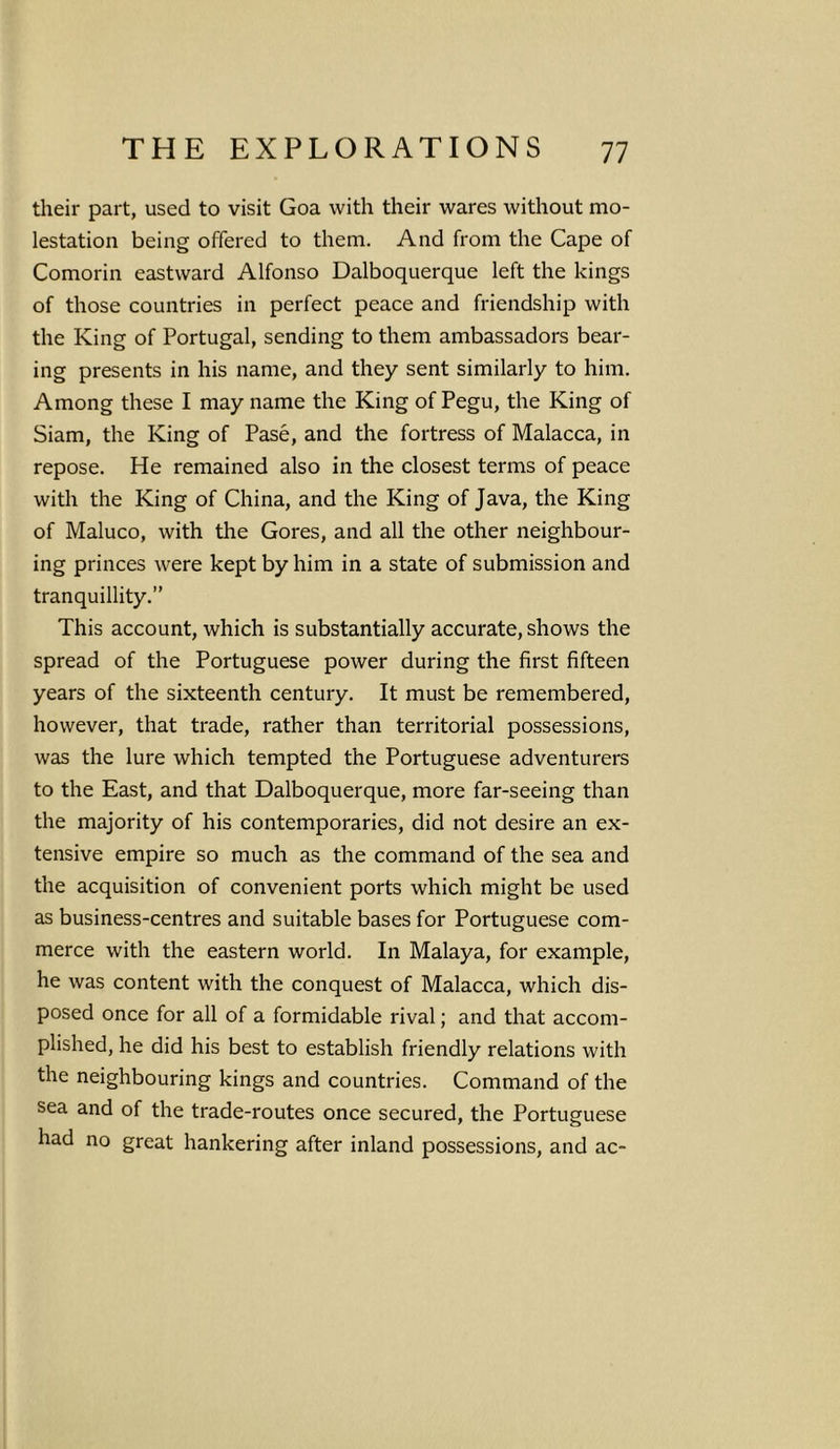 their part, used to visit Goa with their wares without mo- lestation being offered to them. And from the Cape of Comorin eastward Alfonso Dalboquerque left the kings of those countries in perfect peace and friendship with the King of Portugal, sending to them ambassadors bear- ing presents in his name, and they sent similarly to him. Among these I may name the King of Pegu, the King of Siam, the King of Pase, and the fortress of Malacca, in repose. He remained also in the closest terms of peace with the King of China, and the King of Java, the King of Maluco, with the Gores, and all the other neighbour- ing princes were kept by him in a state of submission and tranquillity.” This account, which is substantially accurate, shows the spread of the Portuguese power during the first fifteen years of the sixteenth century. It must be remembered, however, that trade, rather than territorial possessions, was the lure which tempted the Portuguese adventurers to the East, and that Dalboquerque, more far-seeing than the majority of his contemporaries, did not desire an ex- tensive empire so much as the command of the sea and the acquisition of convenient ports which might be used as business-centres and suitable bases for Portuguese com- merce with the eastern world. In Malaya, for example, he was content with the conquest of Malacca, which dis- posed once for all of a formidable rival; and that accom- plished, he did his best to establish friendly relations with the neighbouring kings and countries. Command of the sea and of the trade-routes once secured, the Portuguese had no great hankering after inland possessions, and ac-
