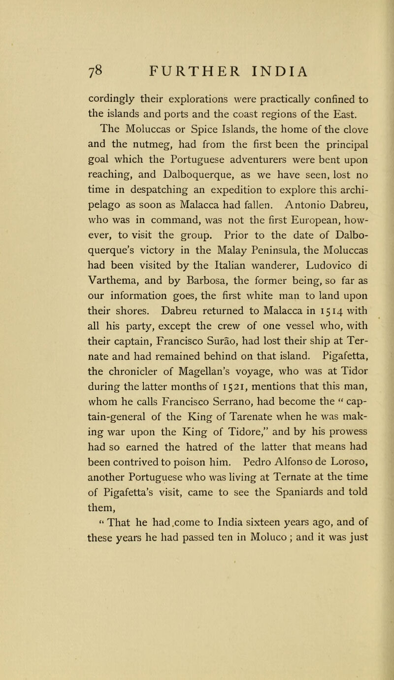 cordingly their explorations were practically confined to the islands and ports and the coast regions of the East. The Moluccas or Spice Islands, the home of the clove and the nutmeg, had from the first been the principal goal which the Portuguese adventurers were bent upon reaching, and Dalboquerque, as we have seen, lost no time in despatching an expedition to explore this archi- pelago as soon as Malacca had fallen. Antonio Dabreu, who was in command, was not the first European, how- ever, to visit the group. Prior to the date of Dalbo- querque’s victory in the Malay Peninsula, the Moluccas had been visited by the Italian wanderer, Ludovico di Varthema, and by Barbosa, the former being, so far as our information goes, the first white man to land upon their shores. Dabreu returned to Malacca in 1514 with all his party, except the crew of one vessel who, with their captain, Francisco Surao, had lost their ship at Ter- nate and had remained behind on that island. Pigafetta, the chronicler of Magellan’s voyage, who was at Tidor during the latter months of 1521, mentions that this man, whom he calls Francisco Serrano, had become the “ cap- tain-general of the King of Tarenate when he was mak- ing war upon the King of Tidore,” and by his prowess had so earned the hatred of the latter that means had been contrived to poison him. Pedro Alfonso de Loroso, another Portuguese who was living at Ternate at the time of Pigafetta’s visit, came to see the Spaniards and told them, “ That he had .come to India sixteen years ago, and of these years he had passed ten in Moluco ; and it was just