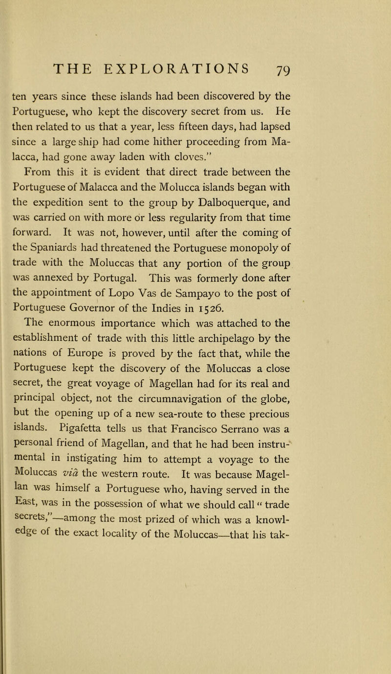 ten years since these islands had been discovered by the Portuguese, who kept the discovery secret from us. He then related to us that a year, less fifteen days, had lapsed since a large ship had come hither proceeding from Ma- lacca, had gone away laden with cloves.” From this it is evident that direct trade between the Portuguese of Malacca and the Molucca islands began with the expedition sent to the group by Dalboquerque, and was carried on with more or less regularity from that time forward. It was not, however, until after the coming of the Spaniards had threatened the Portuguese monopoly of trade with the Moluccas that any portion of the group was annexed by Portugal. This was formerly done after the appointment of Lopo Vas de Sampayo to the post of Portuguese Governor of the Indies in 1526. The enormous importance which was attached to the establishment of trade with this little archipelago by the nations of Europe is proved by the fact that, while the Portuguese kept the discovery of the Moluccas a close secret, the great voyage of Magellan had for its real and principal object, not the circumnavigation of the globe, but the opening up of a new sea-route to these precious islands. Pigafetta tells us that Francisco Serrano was a personal friend of Magellan, and that he had been instru- mental in instigating him to attempt a voyage to the Moluccas via the western route. It was because Magel- lan was himself a Portuguese who, having served in the East, was in the possession of what we should call “ trade secrets, —among the most prized of which was a knowl- edge of the exact locality of the Moluccas—that his tak-