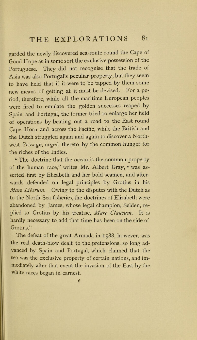 garded the newly discovered sea-route round the Cape of Good Hope as in some sort the exclusive possession of the Portuguese. They did not recognise that the trade of Asia was also Portugal’s peculiar property, but they seem to have held that if it were to be tapped by them some new means of getting at it must be devised. For a pe- riod, therefore, while all the maritime European peoples were fired to emulate the golden successes reaped by Spain and Portugal, the former tried to enlarge her field of operations by beating out a road to the East round Cape Horn and across the Pacific, while the British and the Dutch struggled again and again to discover a North- west Passage, urged thereto by the common hunger for the riches of the Indies. “ The doctrine that the ocean is the common property of the human race,” writes Mr. Albert Gray, “ was as- serted first by Elizabeth and her bold seamen, and after- wards defended on legal principles by Grotius in his Mare Liberum. Owing to the disputes with the Dutch as to the North Sea fisheries, the doctrines of Elizabeth were abandoned by James, whose legal champion, Selden, re- plied to Grotius by his treatise, Mare Clausum. It is hardly necessary to add that time has been on the side of Grotius.” The defeat of the great Armada in 1588, however, was the real death-blow dealt to the pretensions, so long ad- vanced by Spain and Portugal, which claimed that the sea was the exclusive property of certain nations, and im- mediately after that event the invasion of the East by the white races began in earnest. 6