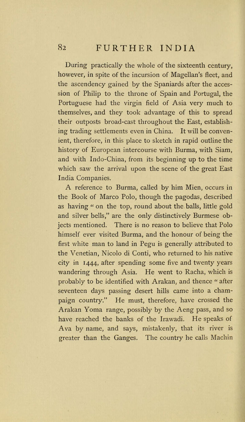 During practically the whole of the sixteenth century, however, in spite of the incursion of Magellan’s fleet, and the ascendency gained by the Spaniards after the acces- sion of Philip to the throne of Spain and Portugal, the Portuguese had the virgin field of Asia very much to themselves, and they took advantage of this to spread their outposts broad-cast throughout the East, establish- ing trading settlements even in China. It will be conven- ient, therefore, in this place to sketch in rapid outline the history of European intercourse with Burma, with Siam, and with Indo-China, from its beginning up to the time which saw the arrival upon the scene of the great East India Companies. A reference to Burma, called by him Mien, occurs in the Book of Marco Polo, though the pagodas, described as having “ on the top, round about the balls, little gold and silver bells,” are the only distinctively Burmese ob- jects mentioned. There is no reason to believe that Polo himself ever visited Burma, and the honour of being the first white man to land in Pegu is generally attributed to the Venetian, Nicolo di Conti, who returned to his native city in 1444, after spending some five and twenty years wandering through Asia. He went to Racha, which is probably to be identified with Arakan, and thence “ after seventeen days passing desert hills came into a cham- paign country.” He must, therefore, have crossed the Arakan Yoma range, possibly by the Aeng pass, and so have reached the banks of the Irawadi. He speaks of Ava by name, and says, mistakenly, that its river is greater than the Ganges. The country he calls Machin
