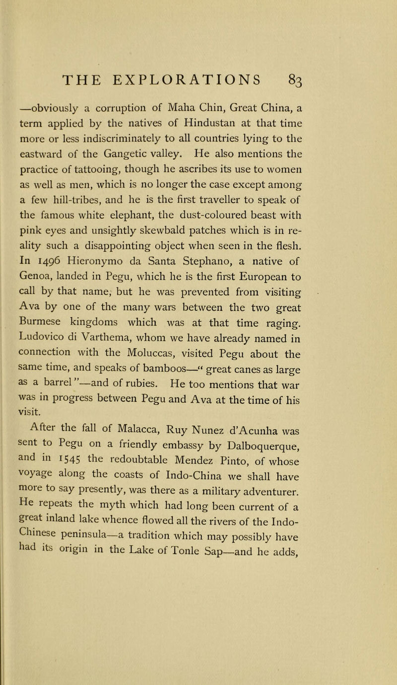 —obviously a corruption of Maha Chin, Great China, a term applied by the natives of Hindustan at that time more or less indiscriminately to all countries lying to the eastward of the Gangetic valley. He also mentions the practice of tattooing, though he ascribes its use to women as well as men, which is no longer the case except among a few hill-tribes, and he is the first traveller to speak of the famous white elephant, the dust-coloured beast with pink eyes and unsightly skewbald patches which is in re- ality such a disappointing object when seen in the flesh. In 1496 Hieronymo da Santa Stephano, a native of Genoa, landed in Pegu, which he is the first European to call by that name, but he was prevented from visiting Ava by one of the many wars between the two great Burmese kingdoms which was at that time raging. Ludovico di Varthema, whom we have already named in connection with the Moluccas, visited Pegu about the same time, and speaks of bamboos—“ great canes as large as a barrel —and of rubies. He too mentions that war was in progress between Pegu and Ava at the time of his visit. After the fall of Malacca, Ruy Nunez d’Acunha was sent to Pegu on a friendly embassy by Dalboquerque, and in 1545 the redoubtable Mendez Pinto, of whose voyage along the coasts of Indo-China we shall have moie to say presently, was there as a military adventurer. He repeats the myth which had long been current of a great inland lake whence flowed all the rivers of the Indo- Chinese peninsula—a tradition which may possibly have had its origin in the Lake of Tonle Sap—and he adds,