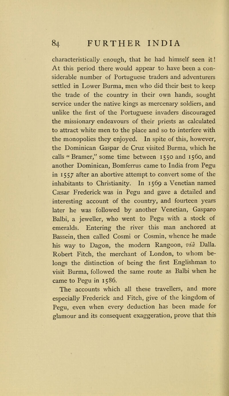 characteristically enough, that he had himself seen it! At this period there would appear to have been a con- siderable number of Portuguese traders and adventurers settled in Lower Burma, men who did their best to keep the trade of the country in their own hands, sought service under the native kings as mercenary soldiers, and unlike the first of the Portuguese invaders discouraged the missionary endeavours of their priests as calculated to attract white men to the place and so to interfere with the monopolies they enjoyed. In spite of this, however, the Dominican Gaspar de Cruz visited Burma, which he calls “ Bramer,” some time between 1550 and 1560, and another Dominican, Bomferrus came to India from Pegu in 1557 after an abortive attempt to convert some of the inhabitants to Christianity. In 1569 a Venetian named Caesar Frederick was in Pegu and gave a detailed and interesting account of the country, and fourteen years later he was followed by another Venetian, Gasparo Balbi, a jeweller, who went to Pegu with a stock of emeralds. Entering the river this man anchored at Bassein, then called Cosmi or Cosmin, whence he made his way to Dagon, the modern Rangoon, via Dalla. Robert Fitch, the merchant of London, to whom be- longs the distinction of being the first Englishman to visit Burma, followed the same route as Balbi when he came to Pegu in 1586. The accounts which all these travellers, and more especially Frederick and Fitch, give of the kingdom of Pegu, even when every deduction has been made for glamour and its consequent exaggeration, prove that this