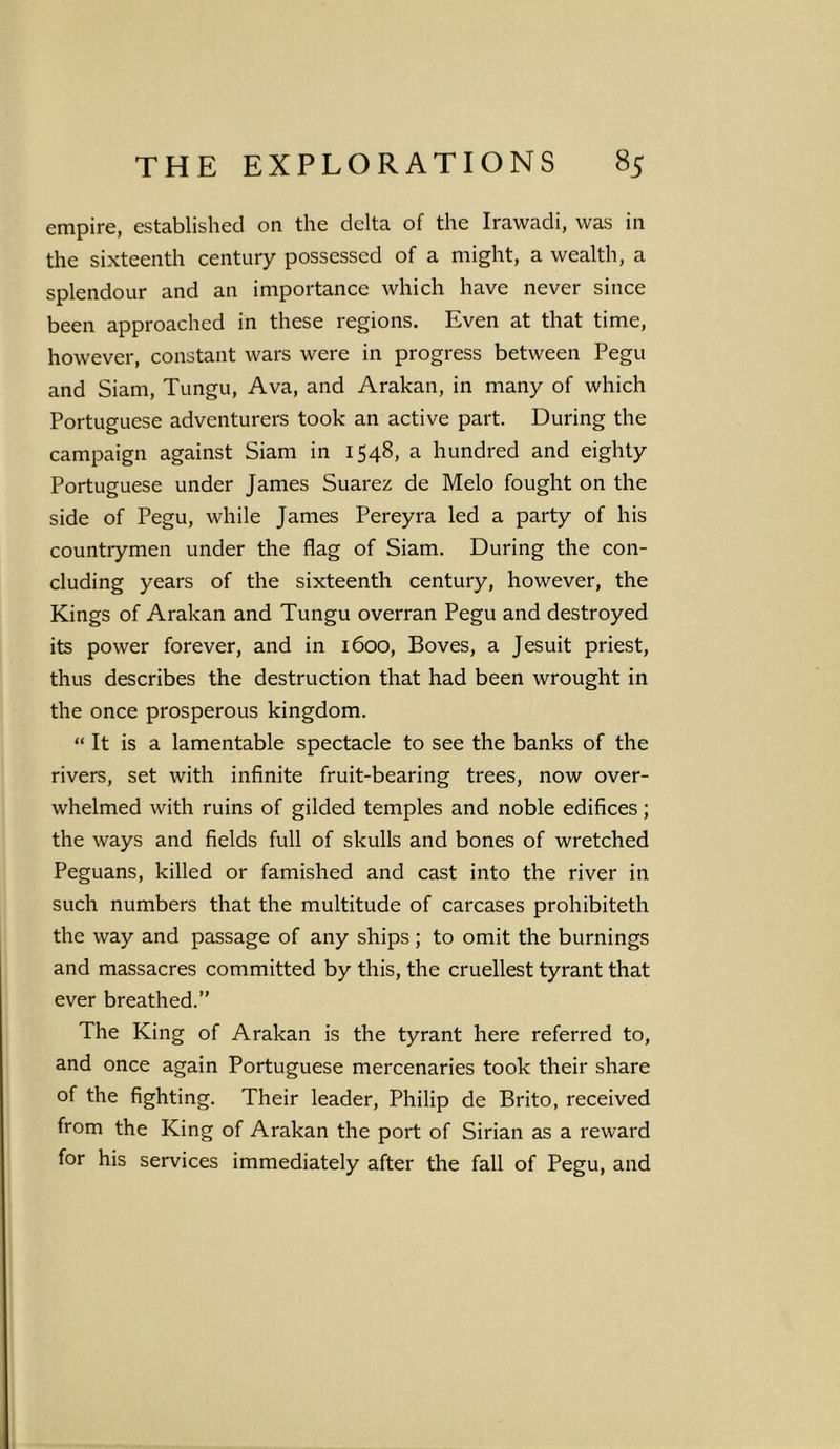 empire, established on the delta of the Irawadi, was in the sixteenth century possessed of a might, a wealth, a splendour and an importance which have never since been approached in these regions. Even at that time, however, constant wars were in progress between Pegu and Siam, Tungu, Ava, and Arakan, in many of which Portuguese adventurers took an active part. During the campaign against Siam in 1548, a hundred and eighty Portuguese under James Suarez de Melo fought on the side of Pegu, while James Pereyra led a party of his countrymen under the flag of Siam. During the con- cluding years of the sixteenth century, however, the Kings of Arakan and Tungu overran Pegu and destroyed its power forever, and in 1600, Boves, a Jesuit priest, thus describes the destruction that had been wrought in the once prosperous kingdom. “ It is a lamentable spectacle to see the banks of the rivers, set with infinite fruit-bearing trees, now over- whelmed with ruins of gilded temples and noble edifices; the ways and fields full of skulls and bones of wretched Peguans, killed or famished and cast into the river in such numbers that the multitude of carcases prohibiteth the way and passage of any ships ; to omit the burnings and massacres committed by this, the cruellest tyrant that ever breathed.” The King of Arakan is the tyrant here referred to, and once again Portuguese mercenaries took their share of the fighting. Their leader, Philip de Brito, received from the King of Arakan the port of Sirian as a reward for his services immediately after the fall of Pegu, and