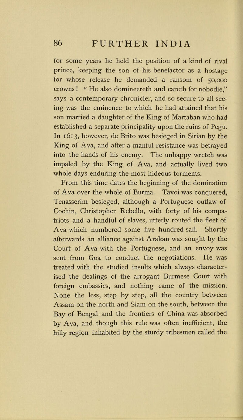 for some years he held the position of a kind of rival prince, keeping the son of his benefactor as a hostage for whose release he demanded a ransom of 50,000 crowns ! “ He also domineereth and careth for nobodie,” says a contemporary chronicler, and so secure to all see- ing was the eminence to which he had attained that his son married a daughter of the King of Martaban who had established a separate principality upon the ruins of Pegu. In 1613, however, de Brito was besieged in Sirian by the King of Ava, and after a manful resistance was betrayed into the hands of his enemy. The unhappy wretch was impaled by the King of Ava, and actually lived two whole days enduring the most hideous torments. From this time dates the beginning of the domination of Ava over the whole of Burma. Tavoi was conquered, Tenasserim besieged, although a Portuguese outlaw of Cochin, Christopher Rebello, with forty of his compa- triots and a handful of slaves, utterly routed the fleet of Ava which numbered some five hundred sail. Shortly afterwards an alliance against Arakan was sought by the Court of Ava with the Portuguese, and an envoy was sent from Goa to conduct the negotiations. He was treated with the studied insults which always character- ised the dealings of the arrogant Burmese Court with foreign embassies, and nothing came of the mission. None the less, step by step, all the country between Assam on the north and Siam on the south, between the Bay of Bengal and the frontiers of China was absorbed by Ava, and though this rule was often inefficient, the hilly region inhabited by the sturdy tribesmen called the