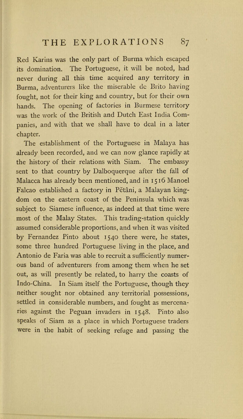 Red Karins was the only part of Burma which escaped its domination. The Portuguese, it will be noted, had never during all this time acquired any territory in Burma, adventurers like the miserable dc Brito having fought, not for their king and country, but for their own hands. The opening of factories in Burmese territory was the work of the British and Dutch East India Com- panies, and with that we shall have to deal in a later chapter. The establishment of the Portuguese in Malaya has already been recorded, and we can now glance rapidly at the history of their relations with Siam. The embassy sent to that country by Dalboquerque after the fall of Malacca has already been mentioned, and in 1516 Manoel Falcao established a factory in Petani, a Malayan king- dom on the eastern coast of the Peninsula which was subject to Siamese influence, as indeed at that time were most of the Malay States. This trading-station quickly assumed considerable proportions, and when it was visited by Fernandez Pinto about 1540 there were, he states, some three hundred Portuguese living in the place, and Antonio de Faria was able to recruit a sufficiently numer- ous band of adventurers from among them when he set out, as will presently be related, to harry the coasts of Indo-China. In Siam itself the Portuguese, though they neither sought nor obtained any territorial possessions, settled in considerable numbers, and fought as mercena- ries against the Peguan invaders in 1548. Pinto also speaks of Siam as a place in which Portuguese traders were in the habit of seeking refuge and passing the