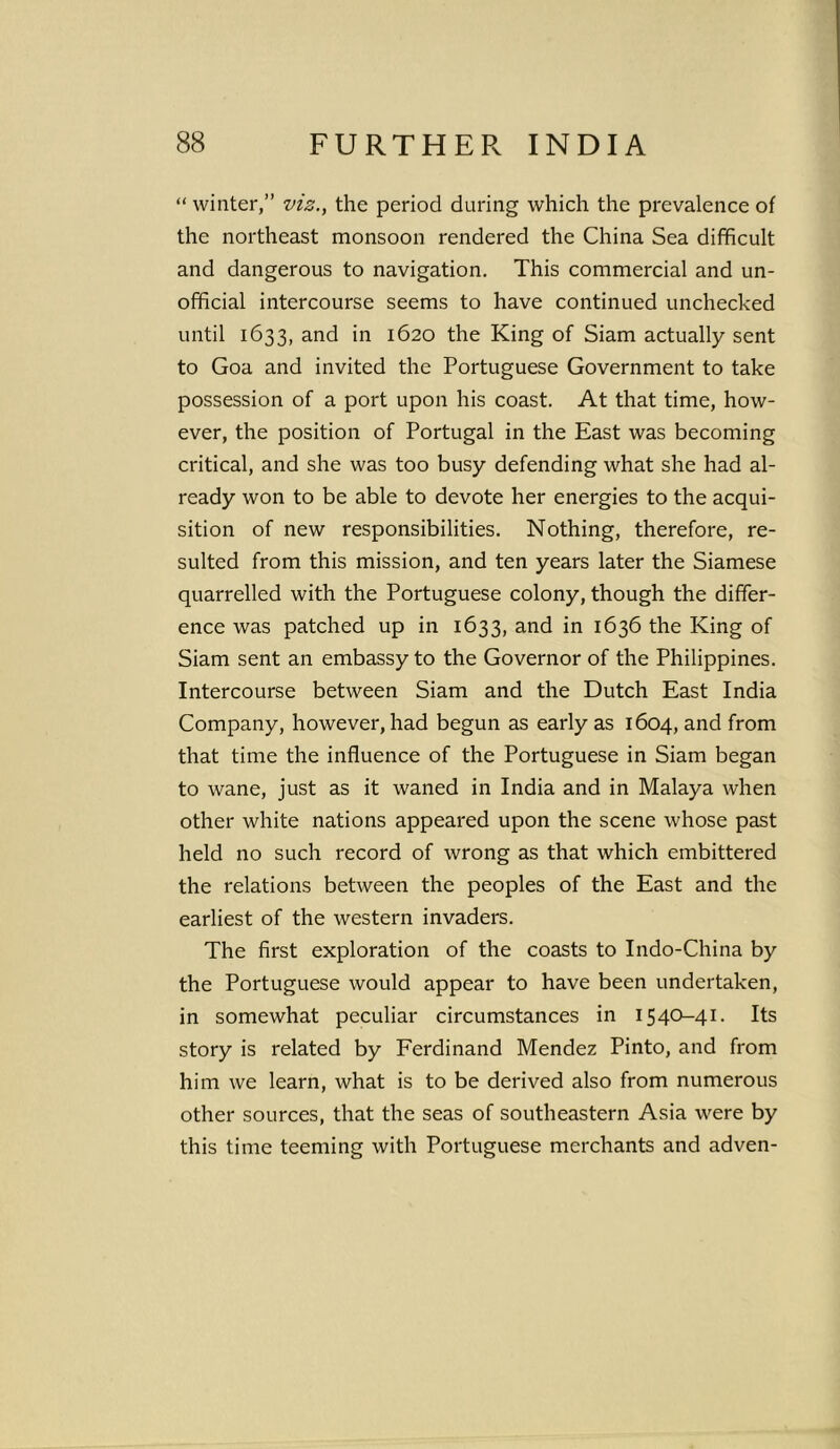 “ winter,” viz., the period during which the prevalence of the northeast monsoon rendered the China Sea difficult and dangerous to navigation. This commercial and un- official intercourse seems to have continued unchecked until 1633, and in 1620 the King of Siam actually sent to Goa and invited the Portuguese Government to take possession of a port upon his coast. At that time, how- ever, the position of Portugal in the East was becoming critical, and she was too busy defending what she had al- ready won to be able to devote her energies to the acqui- sition of new responsibilities. Nothing, therefore, re- sulted from this mission, and ten years later the Siamese quarrelled with the Portuguese colony, though the differ- ence was patched up in 1633, and in 1636 the King of Siam sent an embassy to the Governor of the Philippines. Intercourse between Siam and the Dutch East India Company, however, had begun as early as 1604, and from that time the influence of the Portuguese in Siam began to wane, just as it waned in India and in Malaya when other white nations appeared upon the scene whose past held no such record of wrong as that which embittered the relations between the peoples of the East and the earliest of the western invaders. The first exploration of the coasts to Indo-China by the Portuguese would appear to have been undertaken, in somewhat peculiar circumstances in 1540-41. Its story is related by Ferdinand Mendez Pinto, and from him we learn, what is to be derived also from numerous other sources, that the seas of southeastern Asia were by this time teeming with Portuguese merchants and adven-
