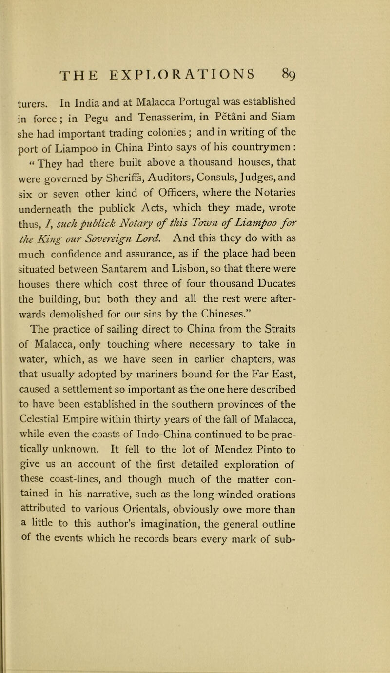 turers. I11 India and at Malacca Portugal was established in force; in Pegu and Tenasserim, in Petani and Siam she had important trading colonies ; and in writing of the port of Liampoo in China Pinto says of his countrymen: « They had there built above a thousand houses, that were governed by Sheriffs, Auditors, Consuls, Judges, and six or seven other kind of Officers, where the Notaries underneath the publick Acts, which they made, wrote thus, /, such publick Notary of this Town of Liampoo for the King our Sovereign Lord. And this they do with as much confidence and assurance, as if the place had been situated between Santarem and Lisbon, so that there were houses there which cost three of four thousand Ducates the building, but both they and all the rest were after- wards demolished for our sins by the Chineses.” The practice of sailing direct to China from the Straits of Malacca, only touching where necessary to take in water, which, as we have seen in earlier chapters, was that usually adopted by mariners bound for the Far East, caused a settlement so important as the one here described to have been established in the southern provinces of the Celestial Empire within thirty years of the fall of Malacca, while even the coasts of Indo-China continued to be prac- tically unknown. It fell to the lot of Mendez Pinto to give us an account of the first detailed exploration of these coast-lines, and though much of the matter con- tained in his narrative, such as the long-winded orations attributed to various Orientals, obviously owe more than a little to this author’s imagination, the general outline of the events which he records bears every mark of sub-