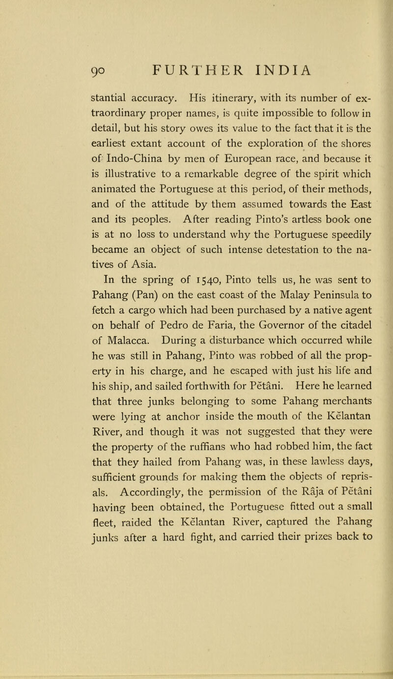 stantial accuracy. His itinerary, with its number of ex- traordinary proper names, is quite impossible to follow in detail, but his story owes its value to the fact that it is the earliest extant account of the exploration of the shores of Indo-China by men of European race, and because it is illustrative to a remarkable degree of the spirit which animated the Portuguese at this period, of their methods, and of the attitude by them assumed towards the East and its peoples. After reading Pinto’s artless book one is at no loss to understand why the Portuguese speedily became an object of such intense detestation to the na- tives of Asia. In the spring of 1540, Pinto tells us, he was sent to Pahang (Pan) on the east coast of the Malay Peninsula to fetch a cargo which had been purchased by a native agent on behalf of Pedro de Faria, the Governor of the citadel of Malacca. During a disturbance which occurred while he was still in Pahang, Pinto was robbed of all the prop- erty in his charge, and he escaped with just his life and his ship, and sailed forthwith for Petani. Here he learned that three junks belonging to some Pahang merchants were lying at anchor inside the mouth of the Kelantan River, and though it was not suggested that they were the property of the ruffians who had robbed him, the fact that they hailed from Pahang was, in these lawless days, sufficient grounds for making them the objects of repris- als. Accordingly, the permission of the Raja of Petani having been obtained, the Portuguese fitted out a small fleet, raided the Kelantan River, captured the Pahang junks after a hard fight, and carried their prizes back to