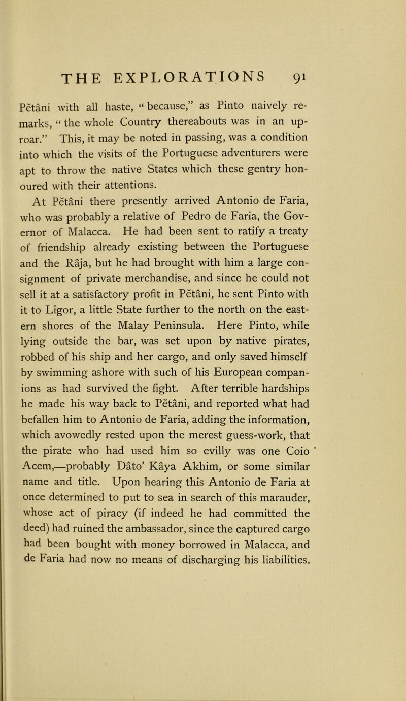 Petani with all haste, “ because,” as Pinto naively re- marks, “ the whole Country thereabouts was in an up- roar.” This, it may be noted in passing, was a condition into which the visits of the Portuguese adventurers were apt to throw the native States which these gentry hon- oured with their attentions. At Petani there presently arrived Antonio de Faria, who was probably a relative of Pedro de Faria, the Gov- ernor of Malacca. He had been sent to ratify a treaty of friendship already existing between the Portuguese and the Raja, but he had brought with him a large con- signment of private merchandise, and since he could not sell it at a satisfactory profit in Petani, he sent Pinto with it to Ligor, a little State further to the north on the east- ern shores of the Malay Peninsula. Here Pinto, while lying outside the bar, was set upon by native pirates, robbed of his ship and her cargo, and only saved himself by swimming ashore with such of his European compan- ions as had survived the fight. After terrible hardships he made his way back to Petani, and reported what had befallen him to Antonio de Faria, adding the information, which avowedly rested upon the merest guess-work, that the pirate who had used him so evilly was one Coio Acem,—probably Dato’ Kaya Akhim, or some similar name and title. Upon hearing this Antonio de Faria at once determined to put to sea in search of this marauder, whose act of piracy (if indeed he had committed the deed) had ruined the ambassador, since the captured cargo had been bought with money borrowed in Malacca, and de Faria had now no means of discharging his liabilities.