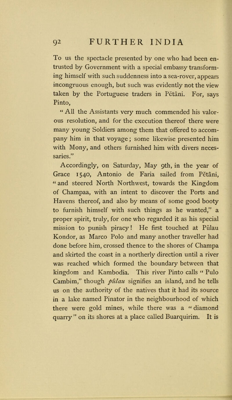 To us the spectacle presented by one who had been en- trusted by Government with a special embassy transform- ing himself with such suddenness into a sea-rover, appears incongruous enough, but such was evidently not the view taken by the Portuguese traders in Petani. For, says Pinto, “ All the Assistants very much commended his valor- ous resolution, and for the execution thereof there were many young Soldiers among them that offered to accom- pany him in that voyage; some likewise presented him with Mony, and others furnished him with divers neces- saries.” Accordingly, on Saturday, May 9th, in the year of Grace 1540, Antonio de Faria sailed from Petani, “and steered North Northwest, towards the Kingdom of Champaa, with an intent to discover the Ports and Havens thereof, and also by means of some good booty to furnish himself with such things as he wanted,” a proper spirit, truly, for one who regarded it as his special mission to punish piracy! He first touched at Piilau Kondor, as Marco Polo and many another traveller had done before him, crossed thence to the shores of Champa and skirted the coast in a northerly direction until a river was reached which formed the boundary between that kingdom and Kambodia. This river Pinto calls “ Pulo Cambim,” though pulan signifies an island, and he tells us on the authority of the natives that it had its source in a lake named Pinator in the neighbourhood of which there were gold mines, while there was a “ diamond quarry ” on its shores at a place called Buarquirim. It is