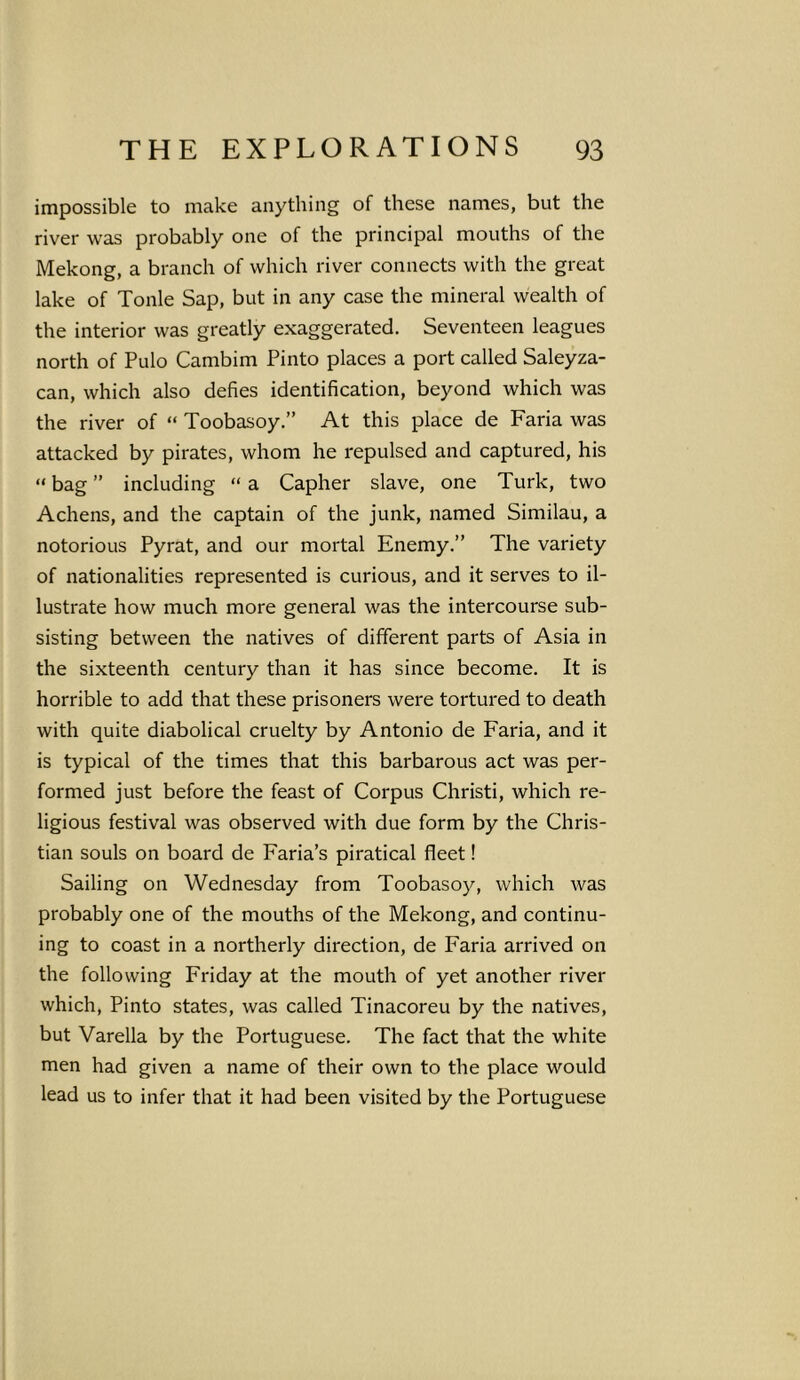impossible to make anything of these names, but the river was probably one of the principal mouths of the Mekong, a branch of which river connects with the great lake of Tonle Sap, but in any case the mineral wealth of the interior was greatly exaggerated. Seventeen leagues north of Pulo Cambim Pinto places a port called Saleyza- can, which also defies identification, beyond which was the river of “ Toobasoy.” At this place de Faria was attacked by pirates, whom he repulsed and captured, his “bag” including “a Capher slave, one Turk, two Achens, and the captain of the junk, named Similau, a notorious Pyrat, and our mortal Enemy.” The variety of nationalities represented is curious, and it serves to il- lustrate how much more general was the intercourse sub- sisting between the natives of different parts of Asia in the sixteenth century than it has since become. It is horrible to add that these prisoners were tortured to death with quite diabolical cruelty by Antonio de Faria, and it is typical of the times that this barbarous act was per- formed just before the feast of Corpus Christi, which re- ligious festival was observed with due form by the Chris- tian souls on board de Faria’s piratical fleet! Sailing on Wednesday from Toobasoy, which was probably one of the mouths of the Mekong, and continu- ing to coast in a northerly direction, de Faria arrived on the following Friday at the mouth of yet another river which, Pinto states, was called Tinacoreu by the natives, but Varella by the Portuguese. The fact that the white men had given a name of their own to the place would lead us to infer that it had been visited by the Portuguese
