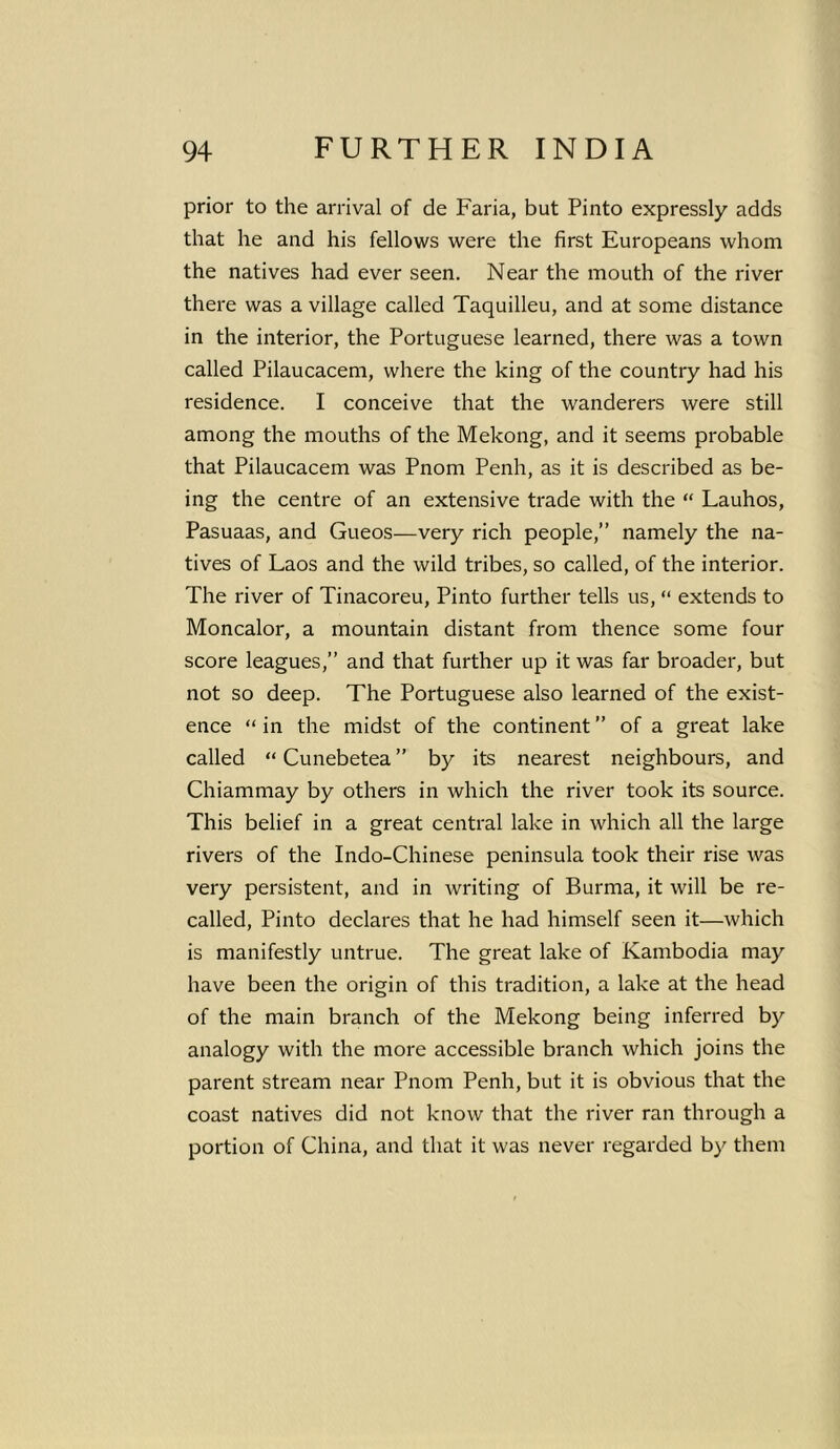prior to the arrival of de Faria, but Pinto expressly adds that he and his fellows were the first Europeans whom the natives had ever seen. Near the mouth of the river there was a village called Taquilleu, and at some distance in the interior, the Portuguese learned, there was a town called Pilaucacem, where the king of the country had his residence. I conceive that the wanderers were still among the mouths of the Mekong, and it seems probable that Pilaucacem was Pnom Penh, as it is described as be- ing the centre of an extensive trade with the “ Lauhos, Pasuaas, and Gueos—very rich people,” namely the na- tives of Laos and the wild tribes, so called, of the interior. The river of Tinacoreu, Pinto further tells us, “ extends to Moncalor, a mountain distant from thence some four score leagues,” and that further up it was far broader, but not so deep. The Portuguese also learned of the exist- ence “ in the midst of the continent ” of a great lake called “ Cunebetea ” by its nearest neighbours, and Chiammay by others in which the river took its source. This belief in a great central lake in which all the large rivers of the Indo-Chinese peninsula took their rise was very persistent, and in writing of Burma, it will be re- called, Pinto declares that he had himself seen it—which is manifestly untrue. The great lake of Kambodia may have been the origin of this tradition, a lake at the head of the main branch of the Mekong being inferred by analogy with the more accessible branch which joins the parent stream near Pnom Penh, but it is obvious that the coast natives did not know that the river ran through a portion of China, and that it was never regarded by them