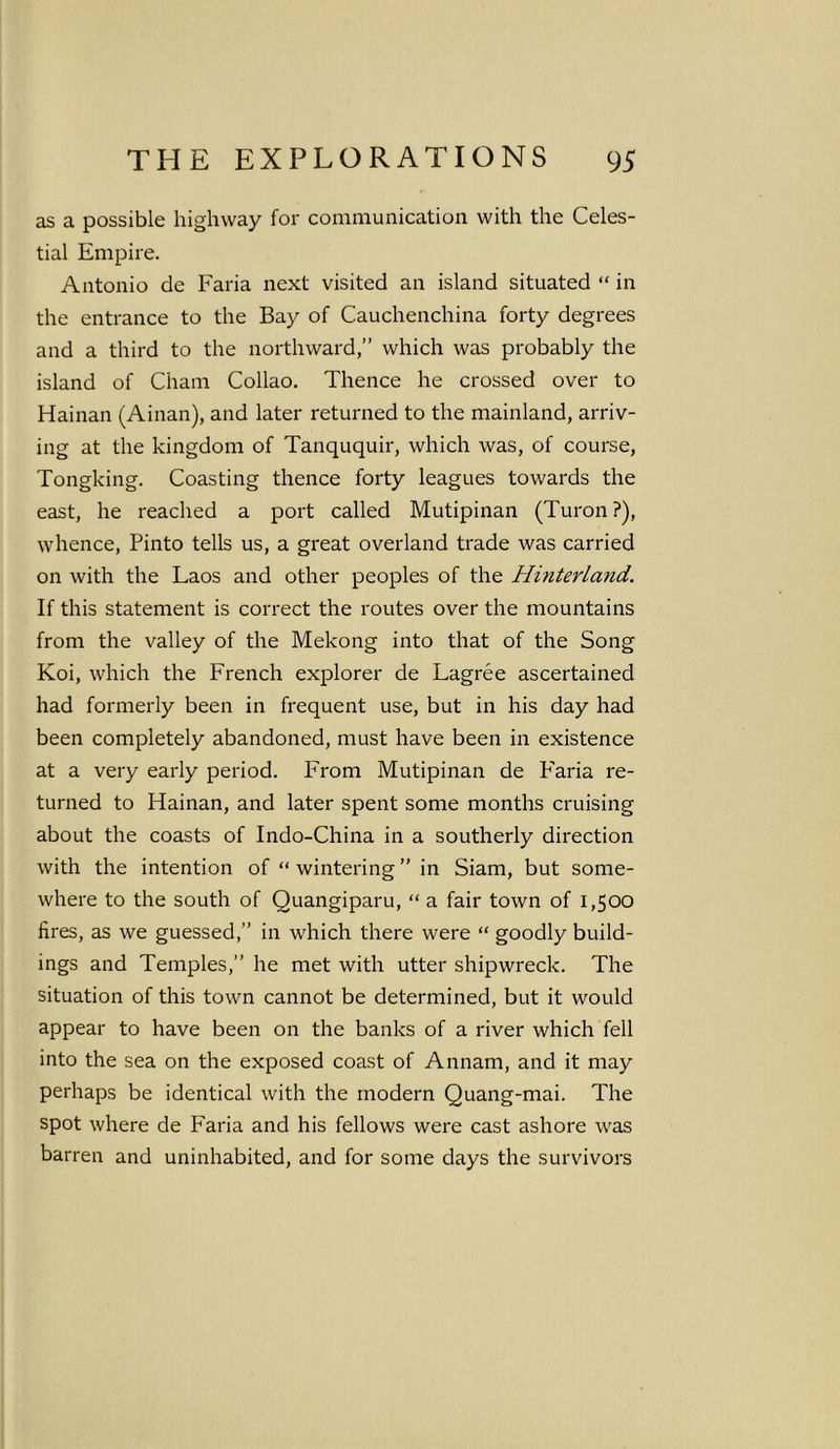 as a possible highway for communication with the Celes- tial Empire. Antonio de Faria next visited an island situated “ in the entrance to the Bay of Cauchenchina forty degrees and a third to the northward,” which was probably the island of Cham Collao. Thence he crossed over to Hainan (Ainan), and later returned to the mainland, arriv- ing at the kingdom of Tanququir, which was, of course, Tongking. Coasting thence forty leagues towards the east, he reached a port called Mutipinan (Turon ?), whence, Pinto tells us, a great overland trade was carried on with the Laos and other peoples of the Hinterland. If this statement is correct the routes over the mountains from the valley of the Mekong into that of the Song Koi, which the French explorer de Lagree ascertained had formerly been in frequent use, but in his day had been completely abandoned, must have been in existence at a very early period. From Mutipinan de P'aria re- turned to Hainan, and later spent some months cruising about the coasts of Indo-China in a southerly direction with the intention of “ wintering ” in Siam, but some- where to the south of Quangiparu, “ a fair town of 1,500 fires, as we guessed,” in which there were “ goodly build- ings and Temples,” he met with utter shipwreck. The situation of this town cannot be determined, but it would appear to have been on the banks of a river which fell into the sea on the exposed coast of Annam, and it may perhaps be identical with the modern Quang-mai. The spot where de Faria and his fellows were cast ashore was barren and uninhabited, and for some days the survivors