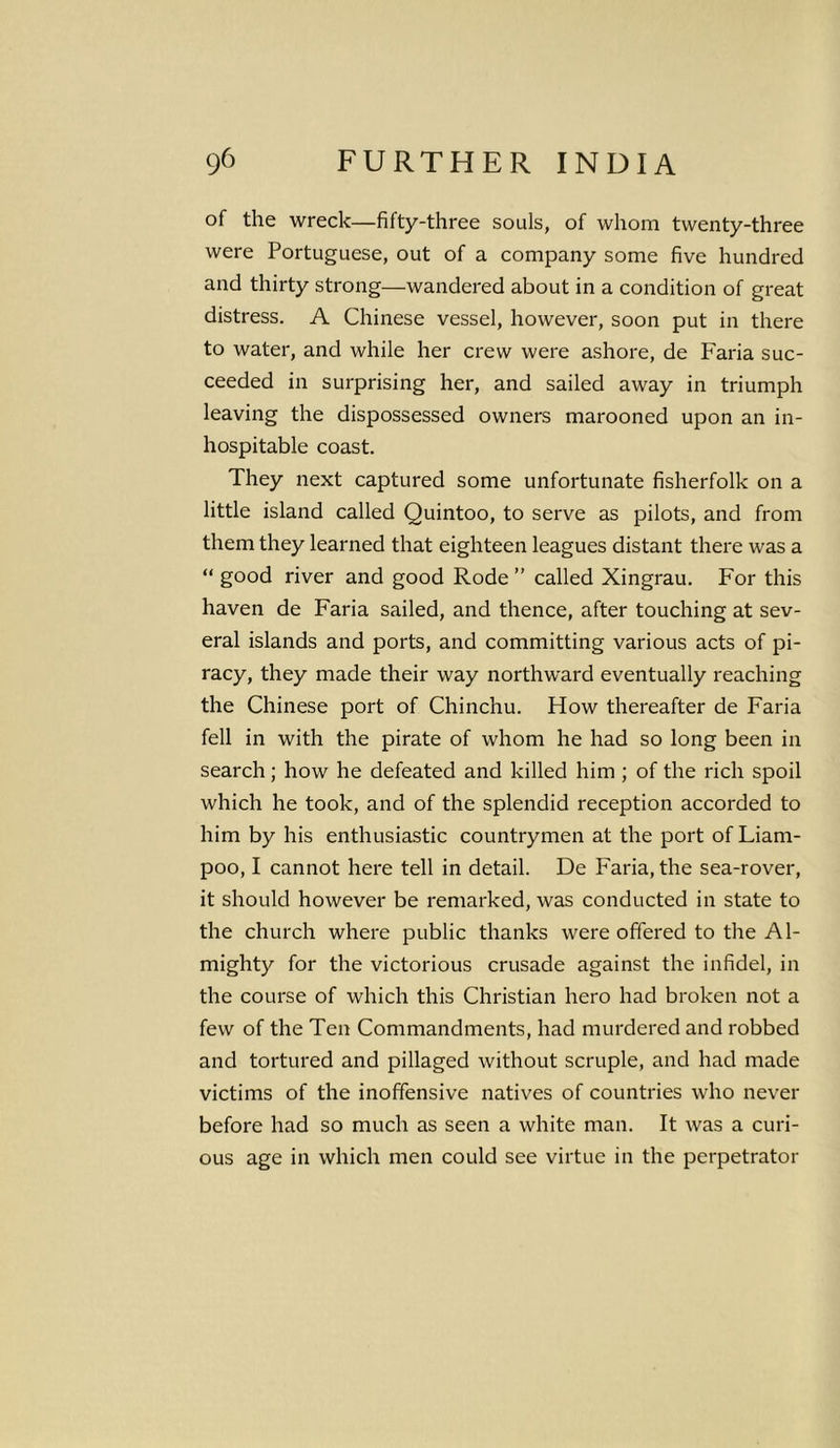 of the wreck—fifty-three souls, of whom twenty-three were Portuguese, out of a company some five hundred and thirty strong—wandered about in a condition of great distress. A Chinese vessel, however, soon put in there to water, and while her crew were ashore, de Faria suc- ceeded in surprising her, and sailed away in triumph leaving the dispossessed owners marooned upon an in- hospitable coast. They next captured some unfortunate fisherfolk on a little island called Quintoo, to serve as pilots, and from them they learned that eighteen leagues distant there was a “ good river and good Rode ” called Xingrau. For this haven de Faria sailed, and thence, after touching at sev- eral islands and ports, and committing various acts of pi- racy, they made their way northward eventually reaching the Chinese port of Chinchu. How thereafter de Faria fell in with the pirate of whom he had so long been in search; how he defeated and killed him ; of the rich spoil which he took, and of the splendid reception accorded to him by his enthusiastic countrymen at the port of Liam- poo, I cannot here tell in detail. De Faria, the sea-rover, it should however be remarked, was conducted in state to the church where public thanks were offered to the Al- mighty for the victorious crusade against the infidel, in the course of which this Christian hero had broken not a few of the Ten Commandments, had murdered and robbed and tortured and pillaged without scruple, and had made victims of the inoffensive natives of countries who never before had so much as seen a white man. It was a curi- ous age in which men could see virtue in the perpetrator
