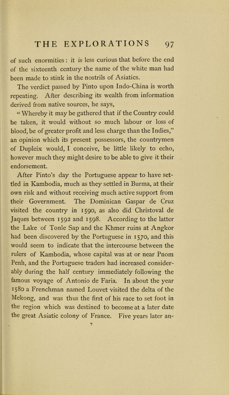 of such enormities : it is less curious that before the end of the sixteenth century the name of the white man had been made to stink in the nostrils of Asiatics. The verdict passed by Pinto upon Indo-China is worth repeating. After describing its wealth from information derived from native sources, he says, “ Whereby it may be gathered that if the Country could be taken, it would without so much labour or loss of blood, be of greater profit and less charge than the Indies,” an opinion which its present possessors, the countrymen of Dupleix would, I conceive, be little likely to echo, however much they might desire to be able to give it their endorsement. After Pinto’s day the Portuguese appear to have set- tled in Kambodia, much as they settled in Burma, at their own risk and without receiving much active support from their Government. The Dominican Gaspar de Cruz visited the country in 1590, as also did Christoval de Jaques between 1592 and 1598. According to the latter the Lake of Tonle Sap and the Khmer ruins at Angkor had been discovered by the Portuguese in 1570, and this would seem to indicate that the intercourse between the rulers of Kambodia, whose capital was at or near Pnom Penh, and the Portuguese traders had increased consider- ably during the half century immediately following the famous voyage of Antonio de Faria. In about the year 1580 a Frenchman named Louvet visited the delta of the Mekong, and was thus the first of his race to set foot in the region which was destined to become at a later date the great Asiatic colony of France. Five years later an- 7