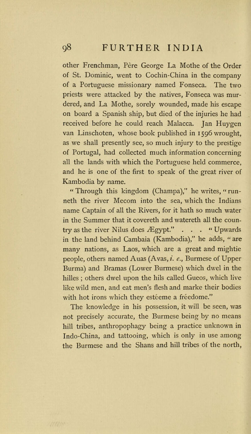 other Frenchman, Pere George La Mothe of the Order of St. Dominic, went to Cochin-China in the company of a Portuguese missionary named Fonseca. The two priests were attacked by the natives, Fonseca was mur- dered, and La Mothe, sorely wounded, made his escape on board a Spanish ship, but died of the injuries he had received before he could reach Malacca. Jan Huygen van Linschoten, whose book published in 1596 wrought, as we shall presently see, so much injury to the prestige of Portugal, had collected much information concerning all the lands with which the Portuguese held commerce, and he is one of the first to speak of the great river of Kambodia by name. “ Through this kingdom (Champa),” he writes, “ run- neth the river Mecom into the sea, which the Indians name Captain of all the Rivers, for it hath so much water in the Summer that it covereth and watereth all the coun- try as the river Nilus does ALgypt.” . . . “ Upwards in the land behind Cambaia (Kambodia),” he adds, “ are many nations, as Laos, which are a great and mightie people, others named Auas (Avas, i. e., Burmese of Upper Burma) and Bramas (Lower Burmese) which dwel in the hilles ; others dwel upon the hils called Gueos, which live like wild men, and eat men’s flesh and marke their bodies with hot irons which they esteeme a freedome.” The knowledge in his possession, it will be seen, was not precisely accurate, the Burmese being by no means hill tribes, anthropophagy being a practice unknown in Indo-China, and tattooing, which is only in use among the Burmese and the Shans and hill tribes of the north,