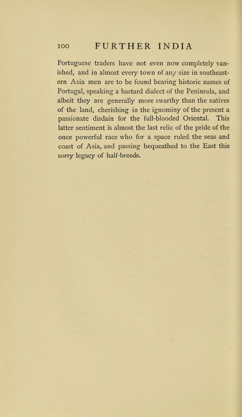 Portuguese traders have not even now completely van- ished, and in almost every town of any size in southeast- ern Asia men are to be found bearing historic names of Portugal, speaking a bastard dialect of the Peninsula, and albeit they are generally more swarthy than the natives of the land, cherishing in the ignominy of the present a passionate disdain for the full-blooded Oriental. This latter sentiment is almost the last relic of the pride of the once powerful race who for a space ruled the seas and coast of Asia, and passing bequeathed to the East this sorry legacy of half-breeds.