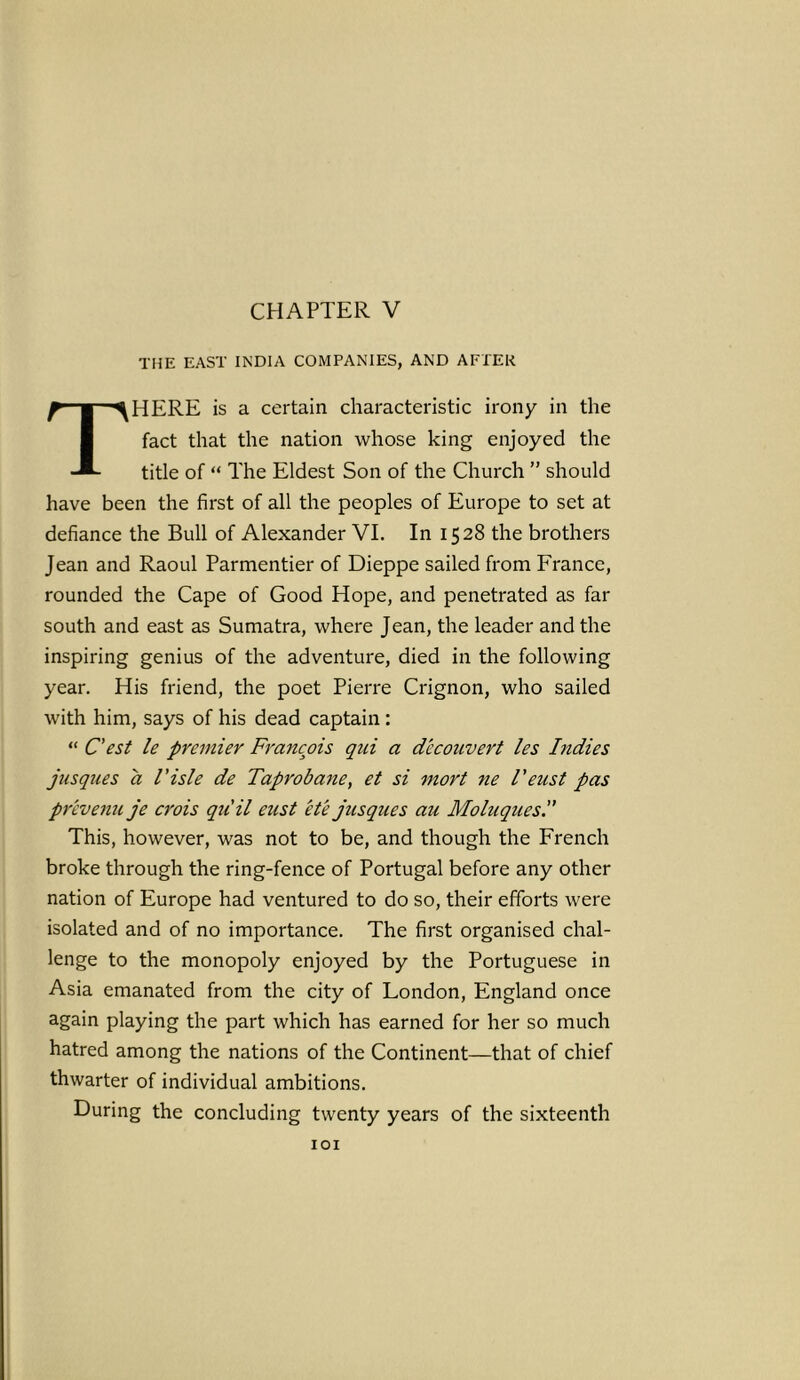 CHAPTER V THE EAST INDIA COMPANIES, AND AFTER THERE is a certain characteristic irony in the fact that the nation whose king enjoyed the title of “ The Eldest Son of the Church ” should have been the first of all the peoples of Europe to set at defiance the Bull of Alexander VI. In 1528 the brothers Jean and Raoul Parmentier of Dieppe sailed from France, rounded the Cape of Good Hope, and penetrated as far south and east as Sumatra, where Jean, the leader and the inspiring genius of the adventure, died in the following year. His friend, the poet Pierre Crignon, who sailed with him, says of his dead captain : “ C'est le premier Francois qui a dccoimert les Indies jusques a Visle de Taprobane, et si mort ne I'eust pas prevenu je crois quit eust ete jusques au Moluques This, however, was not to be, and though the French broke through the ring-fence of Portugal before any other nation of Europe had ventured to do so, their efforts were isolated and of no importance. The first organised chal- lenge to the monopoly enjoyed by the Portuguese in Asia emanated from the city of London, England once again playing the part which has earned for her so much hatred among the nations of the Continent—that of chief thwarter of individual ambitions. During the concluding twenty years of the sixteenth