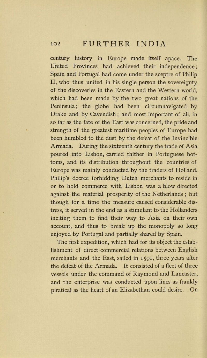 century history in Europe made itself apace. The United Provinces had achieved their independence; Spain and Portugal had come under the sceptre of Philip II, who thus united in his single person the sovereignty of the discoveries in the Eastern and the Western world, which had been made by the two great nations of the Peninsula; the globe had been circumnavigated by Drake and by Cavendish; and most important of all, in so far as the fate of the East was concerned, the pride and strength of the greatest maritime peoples of Europe had been humbled to the dust by the defeat of the Invincible Armada. During the sixteenth century the trade of Asia poured into Lisbon, carried thither in Portuguese bot- toms, and its distribution throughout the countries of Europe was mainly conducted by the traders of Holland. Philip’s decree forbidding Dutch merchants to reside in or to hold commerce with Lisbon was a blow directed against the material prosperity of the Netherlands ; but though for a time the measure caused considerable dis- tress, it served in the end as a stimulant to the Hollanders inciting them to find their way to Asia on their own account, and thus to break up the monopoly so long enjoyed by Portugal and partially shared by Spain. The first expedition, which had for its object the estab- lishment of direct commercial relations between English merchants and the East, sailed in 1591, three years after the defeat of the Armada. It consisted of a fleet of three vessels under the command of Raymond and Lancaster, and the enterprise was conducted upon lines as frankly piratical as the heart of an Elizabethan could desire. On