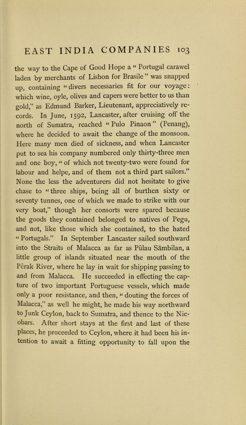 the way to the Cape of Good Hope a “ Portugal carawel laden by merchants of Lisbon for Brasile ” was snapped up, containing “ divers necessaries fit for our voyage: which wine, oyle, olives and capers were better to us than gold,” as Edmund Barker, Lieutenant, appreciatively re- cords. In June, 1592, Lancaster, after cruising off the north of Sumatra, reached “ Pulo Pinaon ” (Penang), where he decided to await the change of the monsoon. Here many men died of sickness, and when Lancaster put to sea his company numbered only thirty-three men and one boy, “ of which not twenty-two were found for labour and helpe, and of them not a third part sailors.” None the less the adventurers did not hesitate to give chase to “ three ships, being all of burthen sixty or seventy tunnes, one of which we made to strike with our very boat,” though her consorts were spared because the goods they contained belonged to natives of Pegu, and not, like those which she contained, to the hated “ Portugals.” In September Lancaster sailed southward into the Straits of Malacca as far as Pulau Sambilan, a little group of islands situated near the mouth of the Perak River, where he lay in wait for shipping passing to and from Malacca. He succeeded in effecting the cap- ture of two important Portuguese vessels, which made only a poor resistance, and then, “ douting the forces of Malacca,” as well he might, he made his way northward to Junk Ceylon, back to Sumatra, and thence to the Nic- obars. After short stays at the first and last of these places, he proceeded to Ceylon, where it had been his in- tention to await a fitting opportunity to fall upon the