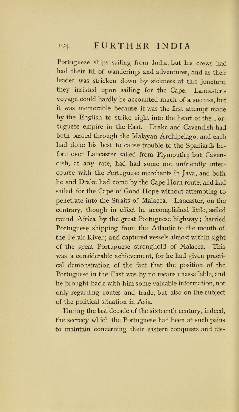 Portuguese ships sailing from India, but his crews had had their fill of wanderings and adventures, and as their leader was stricken down by sickness at this juncture, they insisted upon sailing for the Cape. Lancaster’s voyage could hardly be accounted much of a success, but it was memorable because it was the first attempt made by the English to strike right into the heart of the Por- tuguese empire in the East. Drake and Cavendish had both passed through the Malayan Archipelago, and each had done his best to cause trouble to the Spaniards be- fore ever Lancaster sailed from Plymouth; but Caven- dish, at any rate, had had some not unfriendly inter- course with the Portuguese merchants in Java, and both he and Drake had come by the Cape Horn route, and had sailed for the Cape of Good Hope without attempting to penetrate into the Straits of Malacca. Lancaster, on the contrary, though in effect he accomplished little, sailed round Africa by the great Portuguese highway; harried Portuguese shipping from the Atlantic to the mouth of the Perak River; and captured vessels almost within sight of the great Portuguese stronghold of Malacca. This was a considerable achievement, for he had given practi- cal demonstration of the fact that the position of the Portuguese in the East was by no means unassailable, and he brought back with him some valuable information, not only regarding routes and trade, but also on the subject of the political situation in Asia. During the last decade of the sixteenth century, indeed, the secrecy which the Portuguese had been at such pains to maintain concerning their eastern conquests and dis-