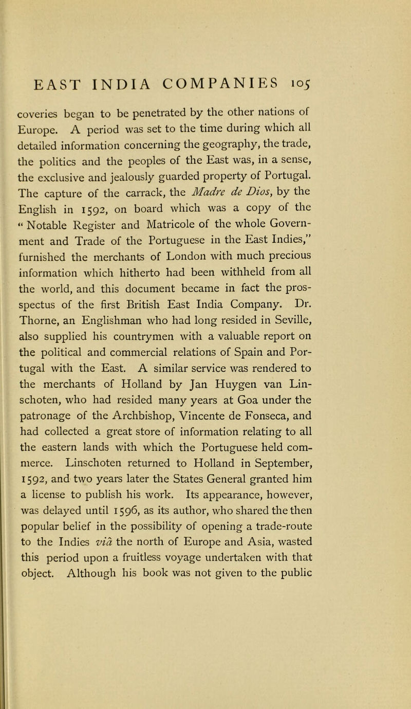 coveries began to be penetrated by the other nations of Europe. A period was set to the time during which all detailed information concerning the geography, the trade, the politics and the peoples of the East was, in a sense, the exclusive and jealously guarded property of Portugal. The capture of the carrack, the Madre de Dios, by the English in 1592, on board which was a copy of the “ Notable Register and Matricole of the whole Govern- ment and Trade of the Portuguese in the East Indies,” furnished the merchants of London with much precious information which hitherto had been withheld from all the world, and this document became in fact the pros- spectus of the first British East India Company. Dr. Thorne, an Englishman who had long resided in Seville, also supplied his countrymen with a valuable report on the political and commercial relations of Spain and Por- tugal with the East. A similar service was rendered to the merchants of Holland by Jan Huygen van Lin- schoten, who had resided many years at Goa under the patronage of the Archbishop, Vincente de Fonseca, and had collected a great store of information relating to all the eastern lands with which the Portuguese held com- merce. Linschoten returned to Holland in September, 1592, and two years later the States General granted him a license to publish his work. Its appearance, however, was delayed until 1596, as its author, who shared the then popular belief in the possibility of opening a trade-route to the Indies via the north of Europe and Asia, wasted this period upon a fruitless voyage undertaken with that object. Although his book was not given to the public