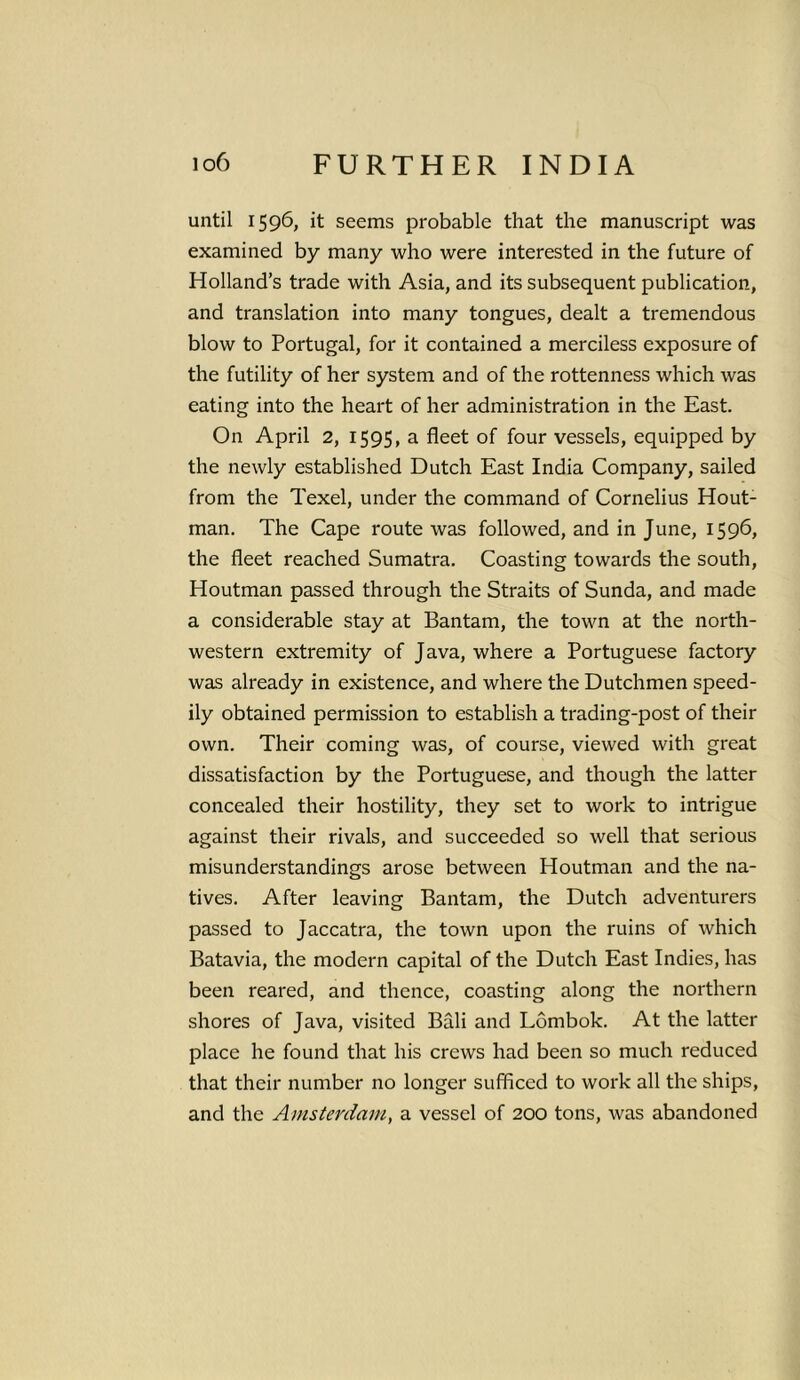 until 1596, it seems probable that the manuscript was examined by many who were interested in the future of Holland’s trade with Asia, and its subsequent publication, and translation into many tongues, dealt a tremendous blow to Portugal, for it contained a merciless exposure of the futility of her system and of the rottenness which was eating into the heart of her administration in the East. On April 2, 1595, a fleet of four vessels, equipped by the newly established Dutch East India Company, sailed from the Texel, under the command of Cornelius Hout- man. The Cape route was followed, and in June, 1596, the fleet reached Sumatra. Coasting towards the south, Houtman passed through the Straits of Sunda, and made a considerable stay at Bantam, the town at the north- western extremity of Java, where a Portuguese factory was already in existence, and where the Dutchmen speed- ily obtained permission to establish a trading-post of their own. Their coming was, of course, viewed with great dissatisfaction by the Portuguese, and though the latter concealed their hostility, they set to work to intrigue against their rivals, and succeeded so well that serious misunderstandings arose between Houtman and the na- tives. After leaving Bantam, the Dutch adventurers passed to Jaccatra, the town upon the ruins of which Batavia, the modern capital of the Dutch East Indies, has been reared, and thence, coasting along the northern shores of Java, visited Bfili and Lombok. At the latter place he found that his crews had been so much reduced that their number no longer sufficed to work all the ships, and the Amsterdam, a vessel of 200 tons, was abandoned