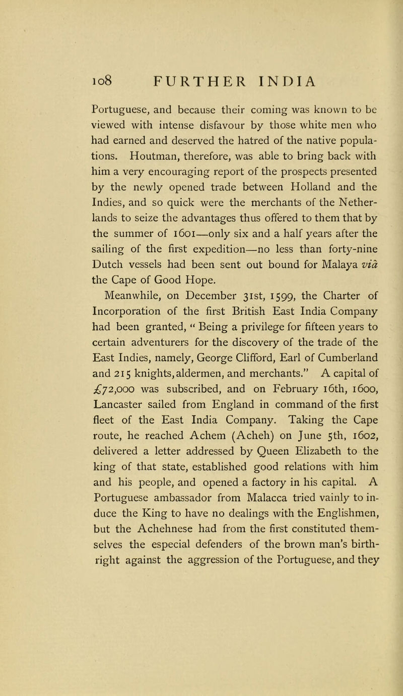 Portuguese, and because their coming was known to be viewed with intense disfavour by those white men who had earned and deserved the hatred of the native popula- tions. Houtman, therefore, was able to bring back with him a very encouraging report of the prospects presented by the newly opened trade between Holland and the Indies, and so quick were the merchants of the Nether- lands to seize the advantages thus offered to them that by the summer of 1601—only six and a half years after the sailing of the first expedition—no less than forty-nine Dutch vessels had been sent out bound for Malaya via the Cape of Good Hope. Meanwhile, on December 31st, 1599, the Charter of Incorporation of the first British East India Company had been granted, “ Being a privilege for fifteen years to certain adventurers for the discovery of the trade of the East Indies, namely, George Clifford, Earl of Cumberland and 215 knights, aldermen, and merchants.” A capital of £y2,000 was subscribed, and on February 16th, 1600, Lancaster sailed from England in command of the first fleet of the East India Company. Taking the Cape route, he reached Achem (Acheh) on June 5th, 1602, delivered a letter addressed by Queen Elizabeth to the king of that state, established good relations with him and his people, and opened a factory in his capital. A Portuguese ambassador from Malacca tried vainly to in- duce the King to have no dealings with the Englishmen, but the Achehnese had from the first constituted them- selves the especial defenders of the brown man’s birth- right against the aggression of the Portuguese, and they