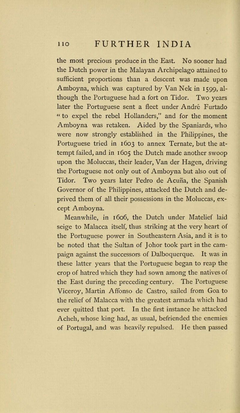 the most precious produce in the East. No sooner had the Dutch power in the Malayan Archipelago attained to sufficient proportions than a descent was made upon Amboyna, which was captured by Van Nek in 1599, al- though the Portuguese had a fort on Tidor. Two years later the Portuguese sent a fleet under Andre Furtado “ to expel the rebel Hollanders,” and for the moment Amboyna was retaken. Aided by the Spaniards, who were now strongly established in the Philippines, the Portuguese tried in 1603 to annex Ternate, but the at- tempt failed, and in 1605 the Dutch made another swoop upon the Moluccas, their leader, Van der Hagen, driving the Portuguese not only out of Amboyna but also out of Tidor. Two years later Pedro de Acuna, the Spanish Governor of the Philippines, attacked the Dutch and de- prived them of all their possessions in the Moluccas, ex- cept Amboyna. Meanwhile, in 1606, the Dutch under Matelief laid seige to Malacca itself, thus striking at the very heart of the Portuguese power in Southeastern Asia, and it is to be noted that the Sultan of Johor took part in the cam- paign against the successors of Dalboquerque. It was in these latter years that the Portuguese began to reap the crop of hatred which they had sown among the natives of the East during the preceding century. The Portuguese Viceroy, Martin Affonso de Castro, sailed from Goa to the relief of Malacca with the greatest armada which had ever quitted that port. In the first instance he attacked Acheh, whose king had, as usual, befriended the enemies of Portugal, and was heavily repulsed. He then passed