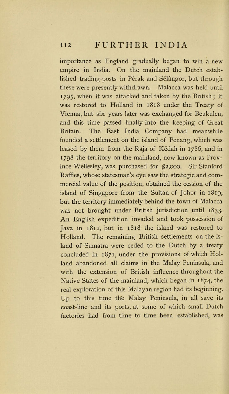 importance as England gradually began to win a new empire in India. On the mainland the Dutch estab- lished trading-posts in Perak and Selangor, but through these were presently withdrawn. Malacca was held until 1795, when it was attacked and taken by the British; it was restored to Holland in 1818 under the Treaty of Vienna, but six years later was exchanged for Beukulen, and this time passed finally into the keeping of Great Britain. The East India Company had meanwhile founded a settlement on the island of Penang, which was leased by them from the Raja of Kedah in 1786, and in 1798 the territory on the mainland, now known as Prov- ince Wellesley, was purchased for $2,000. Sir Stanford Raffles, whose statesman’s eye saw the strategic and com- mercial value of the position, obtained the cession of the island of Singapore from the Sultan of Johor in 1819, but the territory immediately behind the town of Malacca was not brought under British jurisdiction until 1833. An English expedition invaded and took possession of Java in 1811, but in 1818 the island was restored to Holland. The remaining British settlements on the is- land of Sumatra were ceded to the Dutch by a treaty concluded in 1871, under the provisions of which Hol- land abandoned all claims in the Malay Peninsula, and with the extension of British influence throughout the Native States of the mainland, which began in 1874, the real exploration of this Malayan region had its beginning. Up to this time the Malay Peninsula, in all save its coast-line and its ports, at some of which small Dutch factories had from time to time been established, was