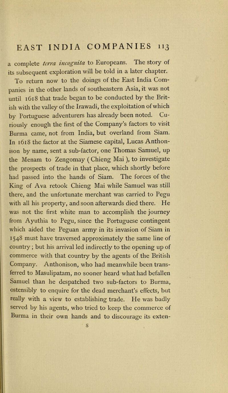a complete terra incognita to Europeans. The story of its subsequent exploration will be told in a later chapter. To return now to the doings of the East India Com- panies in the other lands of southeastern Asia, it was not until 1618 that trade began to be conducted by the Brit- ish with the valley of the Irawadi, the exploitation of which by Portuguese adventurers has already been noted. Cu- riously enough the first of the Company’s factors to visit Burma came, not from India, but overland from Siam. In 1618 the factor at the Siamese capital, Lucas Anthon- ison by name, sent a sub-factor, one Thomas Samuel, up the Menam to Zengomay ( Chieng Mai), to investigate the prospects of trade in that place, which shortly before had passed into the hands of Siam. The forces of the King of Ava retook Chieng Mai while Samuel was still there, and the unfortunate merchant was carried to Pegu with all his property, and soon afterwards died there. He was not the first white man to accomplish the journey from Ayuthia to Pegu, since the Portuguese contingent which aided the Peguan army in its invasion of Siam in 1548 must have traversed approximately the same line of country ; but his arrival led indirectly to the opening up of commerce with that country by the agents of the British Company. Anthonison, who had meanwhile been trans- ferred to Masulipatam, no sooner heard what had befallen Samuel than he despatched two sub-factors to Burma, ostensibly to enquire for the dead merchant’s effects, but really with a view to establishing trade. He was badly served by his agents, who tried to keep the commerce of Burma in their own hands and to discourage its exten- 8