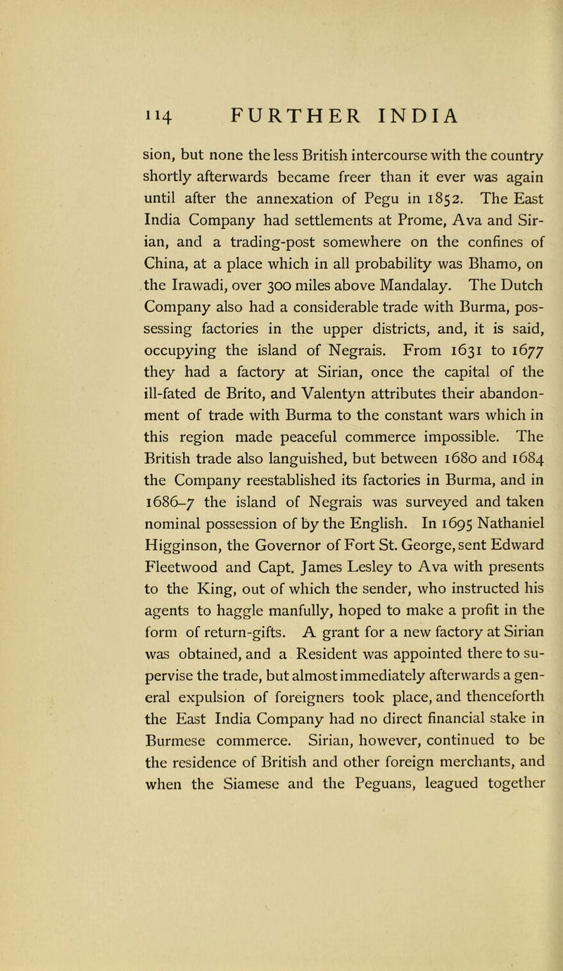 sion, but none the less British intercourse with the country shortly afterwards became freer than it ever was again until after the annexation of Pegu in 1852. The East India Company had settlements at Prome, Ava and Sir- ian, and a trading-post somewhere on the confines of China, at a place which in all probability was Bhamo, on the Irawadi, over 300 miles above Mandalay. The Dutch Company also had a considerable trade with Burma, pos- sessing factories in the upper districts, and, it is said, occupying the island of Negrais. From 1631 to 1677 they had a factory at Sirian, once the capital of the ill-fated de Brito, and Valentyn attributes their abandon- ment of trade with Burma to the constant wars which in this region made peaceful commerce impossible. The British trade also languished, but between 1680 and 1684 the Company reestablished its factories in Burma, and in 1686-7 the island of Negrais was surveyed and taken nominal possession of by the English. In 1695 Nathaniel Higginson, the Governor of Fort St. George, sent Edward Fleetwood and Capt. James Lesley to Ava with presents to the King, out of which the sender, who instructed his agents to haggle manfully, hoped to make a profit in the form of return-gifts. A grant for a new factory at Sirian was obtained, and a Resident was appointed there to su- pervise the trade, but almost immediately afterwards a gen- eral expulsion of foreigners took place, and thenceforth the East India Company had no direct financial stake in Burmese commerce. Sirian, however, continued to be the residence of British and other foreign merchants, and when the Siamese and the Peguans, leagued together